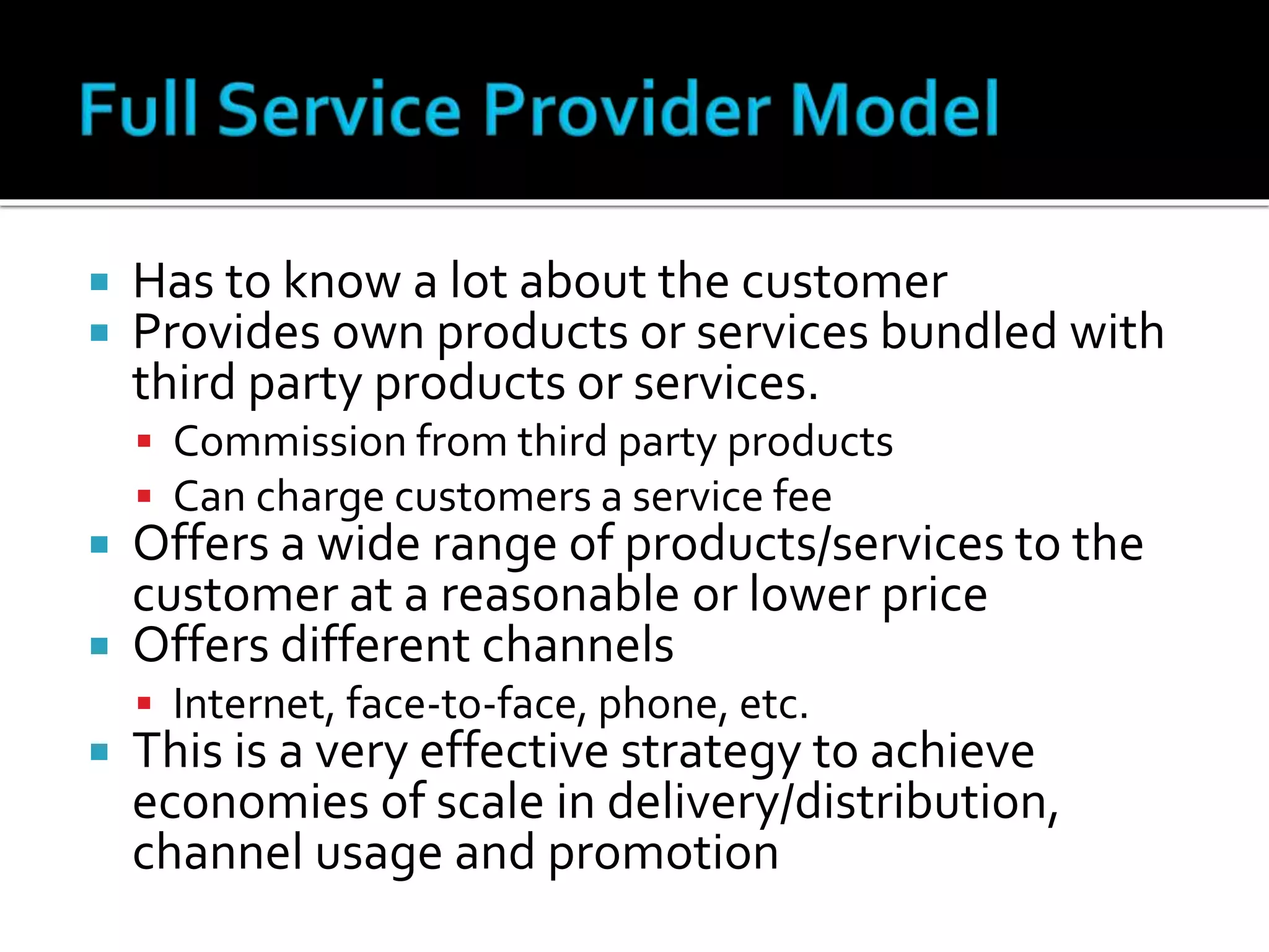  Has to know a lot about the customer
 Provides own products or services bundled with
third party products or services.
 Commission from third party products
 Can charge customers a service fee
 Offers a wide range of products/services to the
customer at a reasonable or lower price
 Offers different channels
 Internet, face-to-face, phone, etc.
 This is a very effective strategy to achieve
economies of scale in delivery/distribution,
channel usage and promotion
 