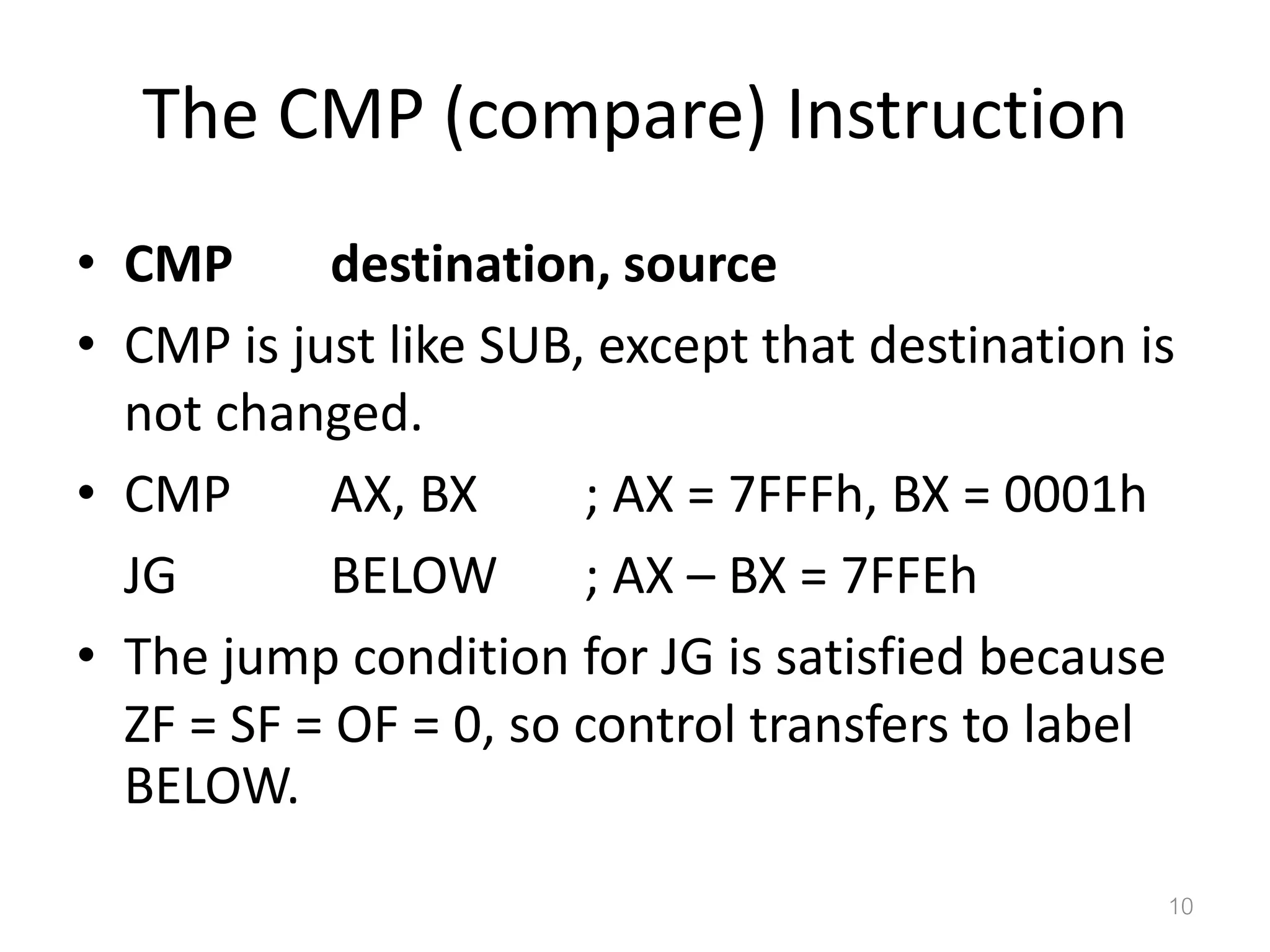 The CMP (compare) Instruction • CMP destination, source • CMP is just like SUB, except that destination is not changed. • CMP AX, BX ; AX = 7FFFh, BX = 0001h JG BELOW ; AX – BX = 7FFEh • The jump condition for JG is satisfied because ZF = SF = OF = 0, so control transfers to label BELOW. 10 