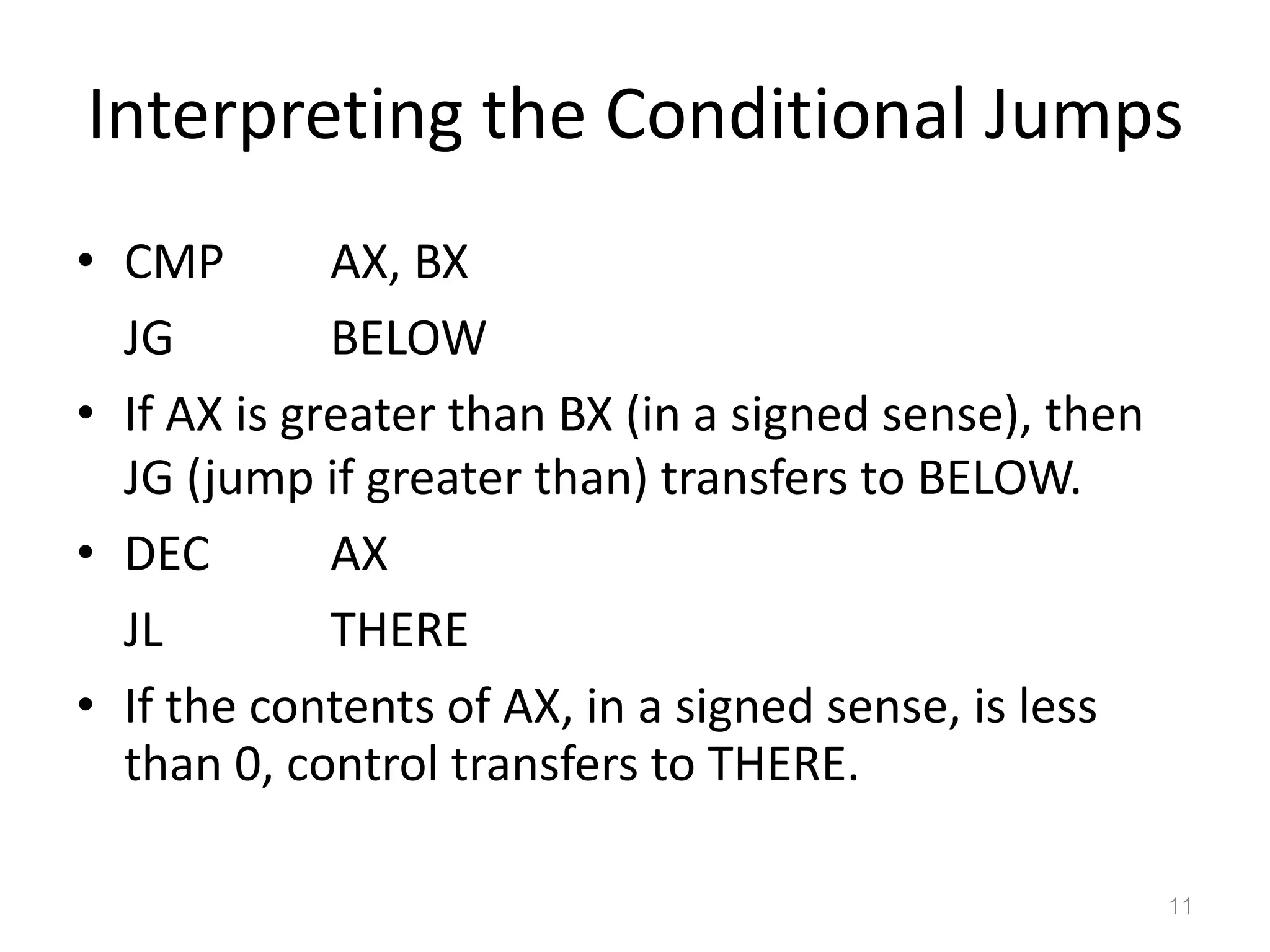 Interpreting the Conditional Jumps • CMP AX, BX JG BELOW • If AX is greater than BX (in a signed sense), then JG (jump if greater than) transfers to BELOW. • DEC AX JL THERE • If the contents of AX, in a signed sense, is less than 0, control transfers to THERE. 11 