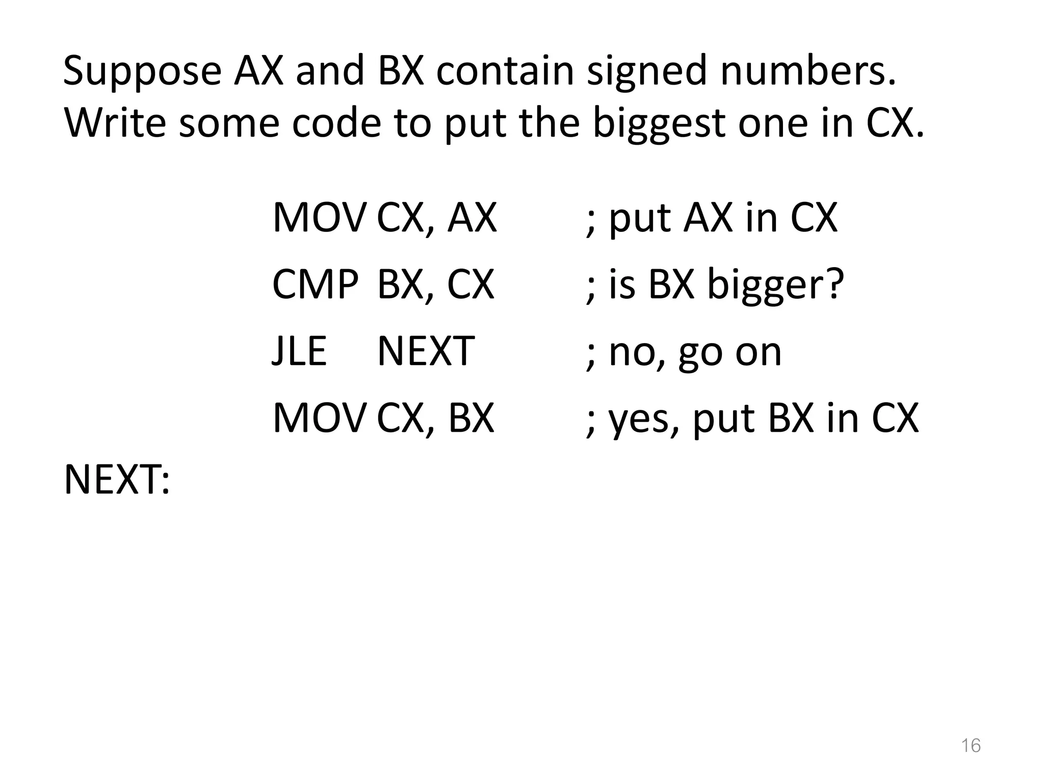 Suppose AX and BX contain signed numbers. Write some code to put the biggest one in CX. MOV CX, AX ; put AX in CX CMP BX, CX ; is BX bigger? JLE NEXT ; no, go on MOV CX, BX ; yes, put BX in CX NEXT: 16 