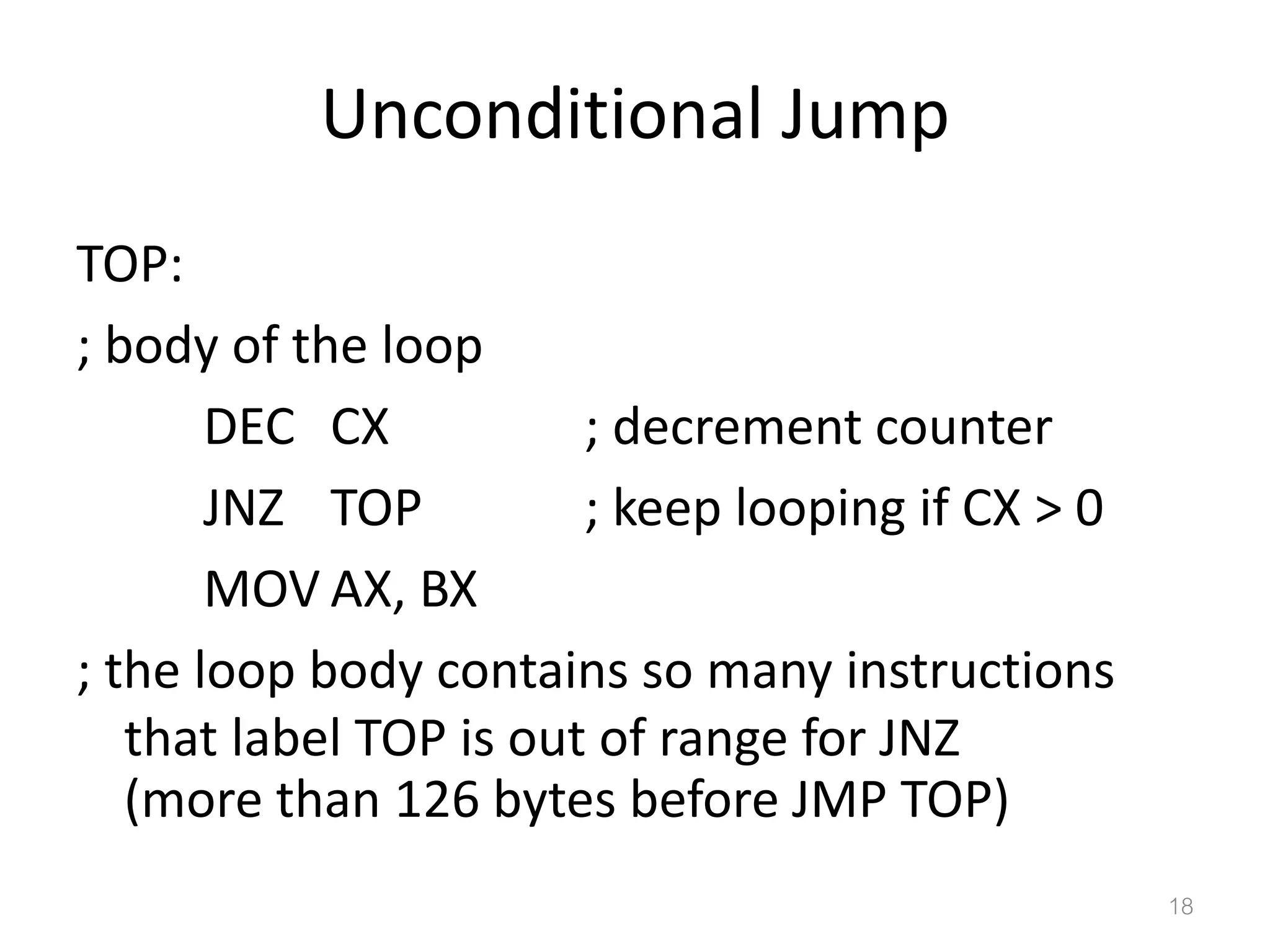 Unconditional Jump TOP: ; body of the loop DEC CX ; decrement counter JNZ TOP ; keep looping if CX > 0 MOV AX, BX ; the loop body contains so many instructions that label TOP is out of range for JNZ (more than 126 bytes before JMP TOP) 18 