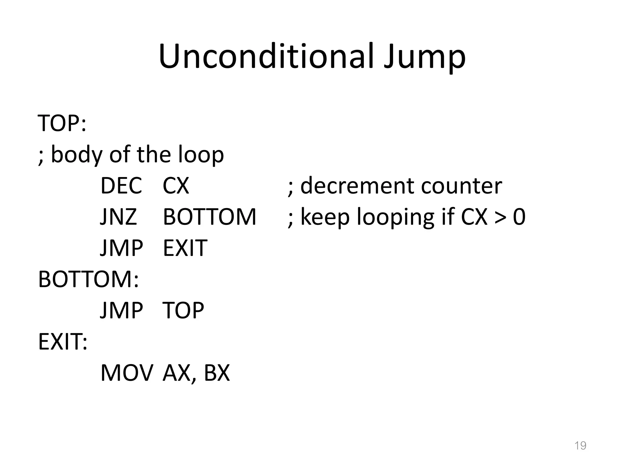 Unconditional Jump TOP: ; body of the loop DEC CX ; decrement counter JNZ BOTTOM ; keep looping if CX > 0 JMP EXIT BOTTOM: JMP TOP EXIT: MOV AX, BX 19 