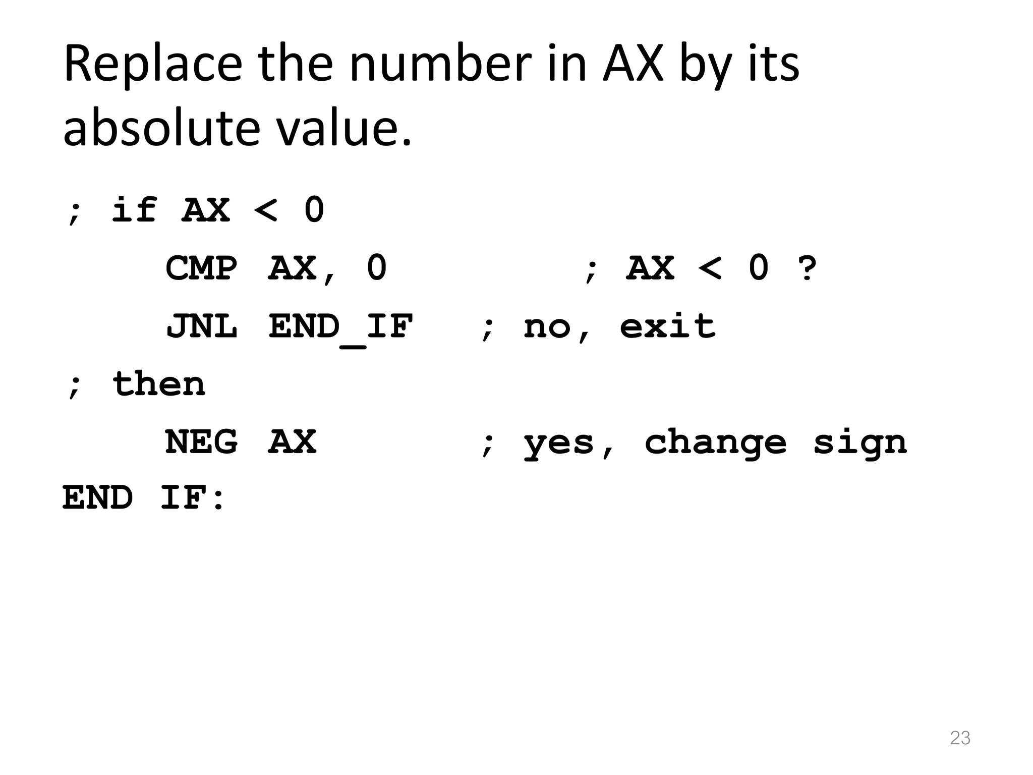 Replace the number in AX by its absolute value. ; if AX < 0 CMP AX, 0 ; AX < 0 ? JNL END_IF ; no, exit ; then NEG AX ; yes, change sign END IF: 23 