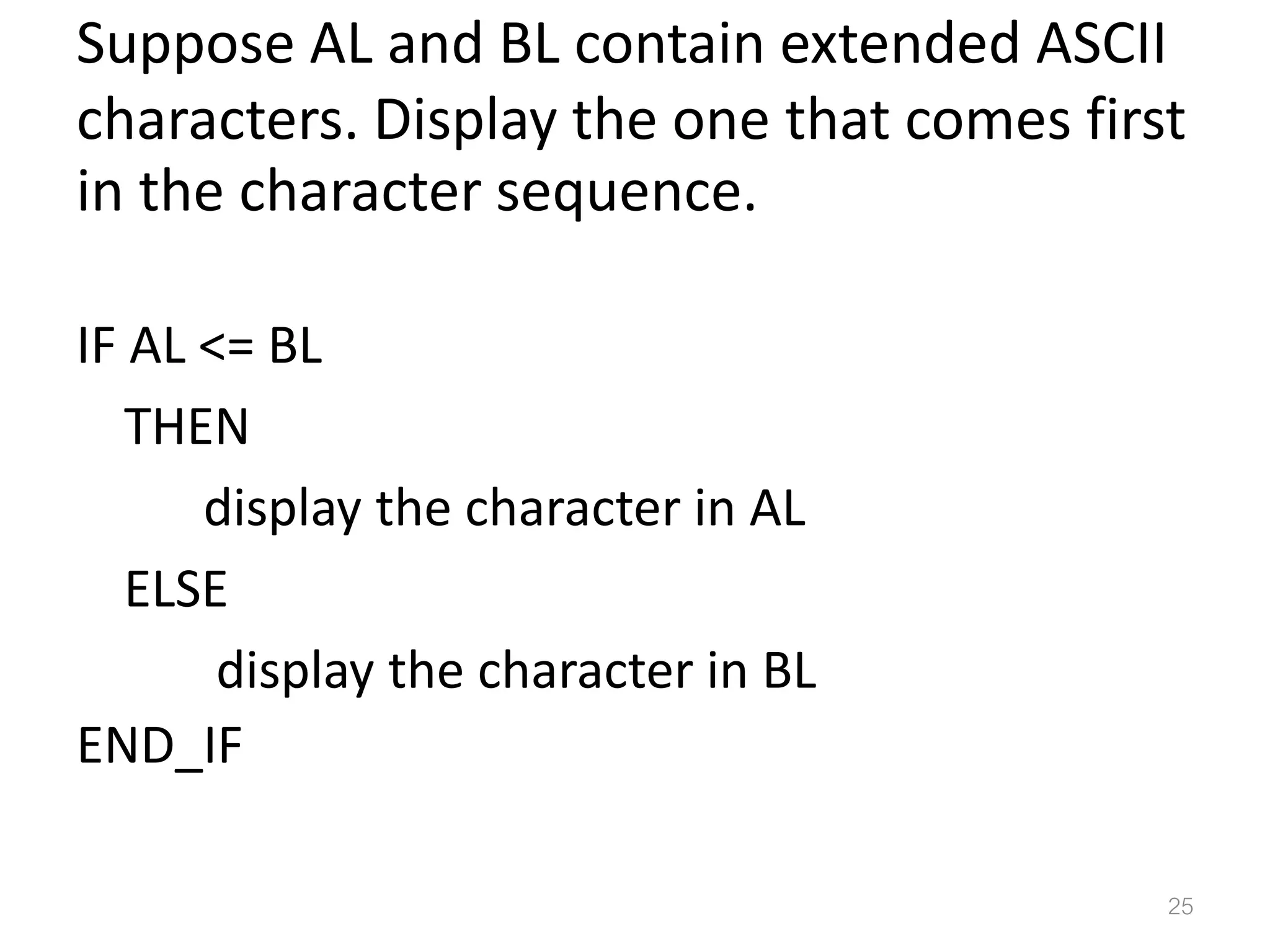 Suppose AL and BL contain extended ASCII characters. Display the one that comes first in the character sequence. IF AL <= BL THEN display the character in AL ELSE display the character in BL END_IF 25 