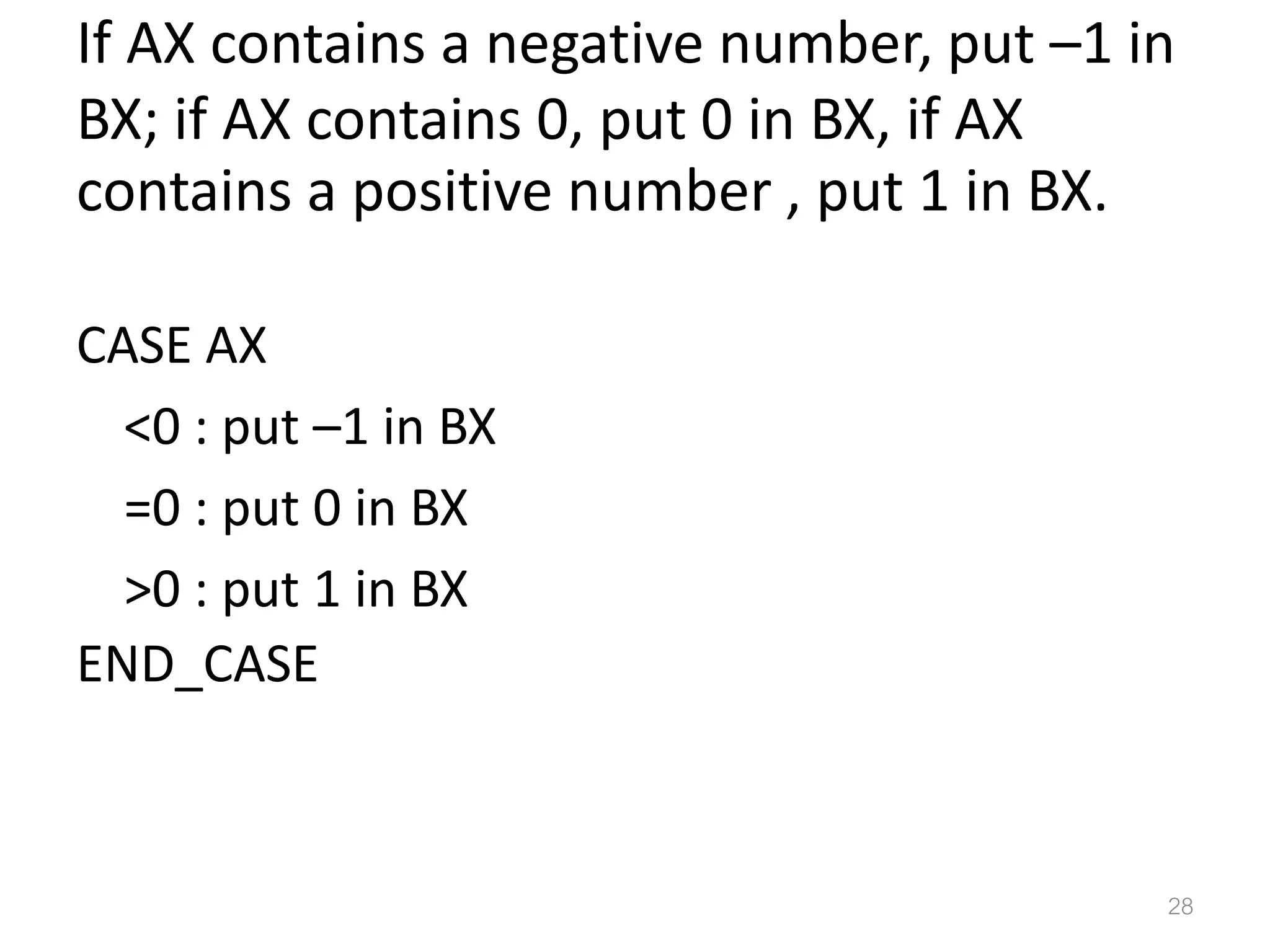 If AX contains a negative number, put –1 in BX; if AX contains 0, put 0 in BX, if AX contains a positive number , put 1 in BX. CASE AX <0 : put –1 in BX =0 : put 0 in BX >0 : put 1 in BX END_CASE 28 