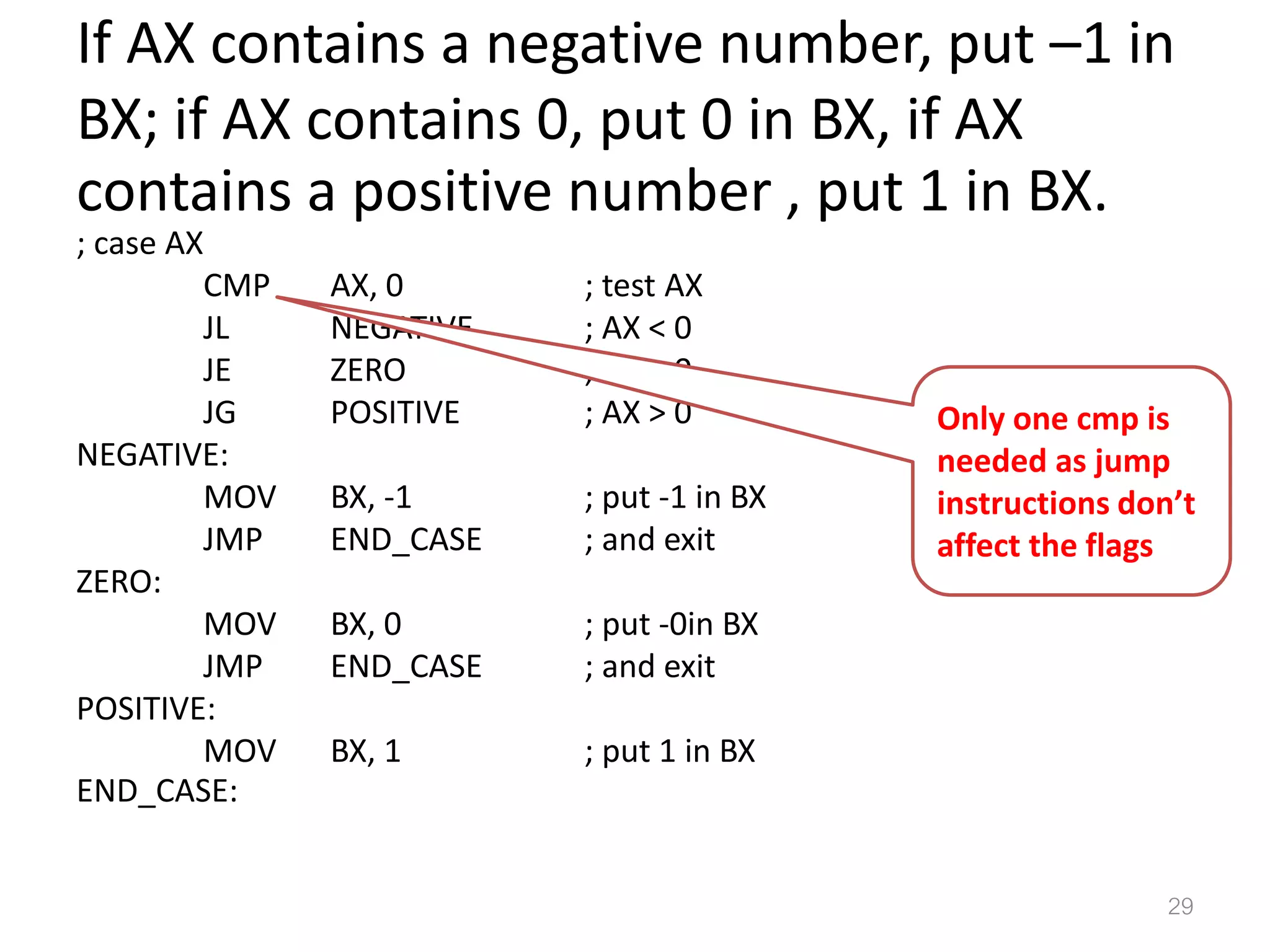 If AX contains a negative number, put –1 in BX; if AX contains 0, put 0 in BX, if AX contains a positive number , put 1 in BX. ; case AX CMP AX, 0 ; test AX JL NEGATIVE ; AX < 0 JE ZERO ; AX = 0 JG POSITIVE ; AX > 0 NEGATIVE: MOV BX, -1 ; put -1 in BX JMP END_CASE ; and exit ZERO: MOV BX, 0 ; put -0in BX JMP END_CASE ; and exit POSITIVE: MOV BX, 1 ; put 1 in BX END_CASE: 29 Only one cmp is needed as jump instructions don’t affect the flags 