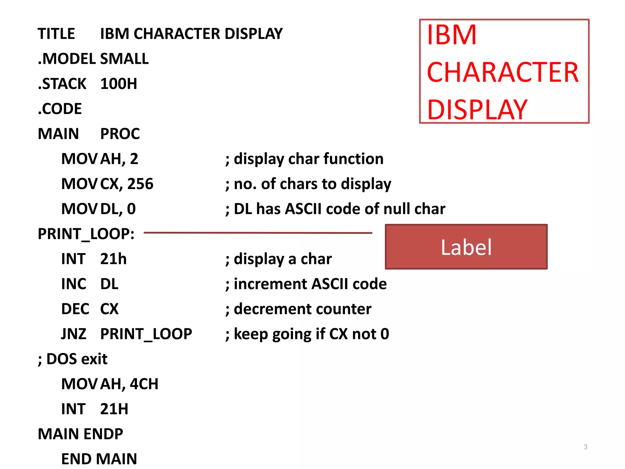 IBM CHARACTER DISPLAY TITLE IBM CHARACTER DISPLAY .MODEL SMALL .STACK 100H .CODE MAIN PROC MOVAH, 2 ; display char function MOVCX, 256 ; no. of chars to display MOVDL, 0 ; DL has ASCII code of null char PRINT_LOOP: INT 21h ; display a char INC DL ; increment ASCII code DEC CX ; decrement counter JNZ PRINT_LOOP ; keep going if CX not 0 ; DOS exit MOVAH, 4CH INT 21H MAIN ENDP END MAIN 3 Label 