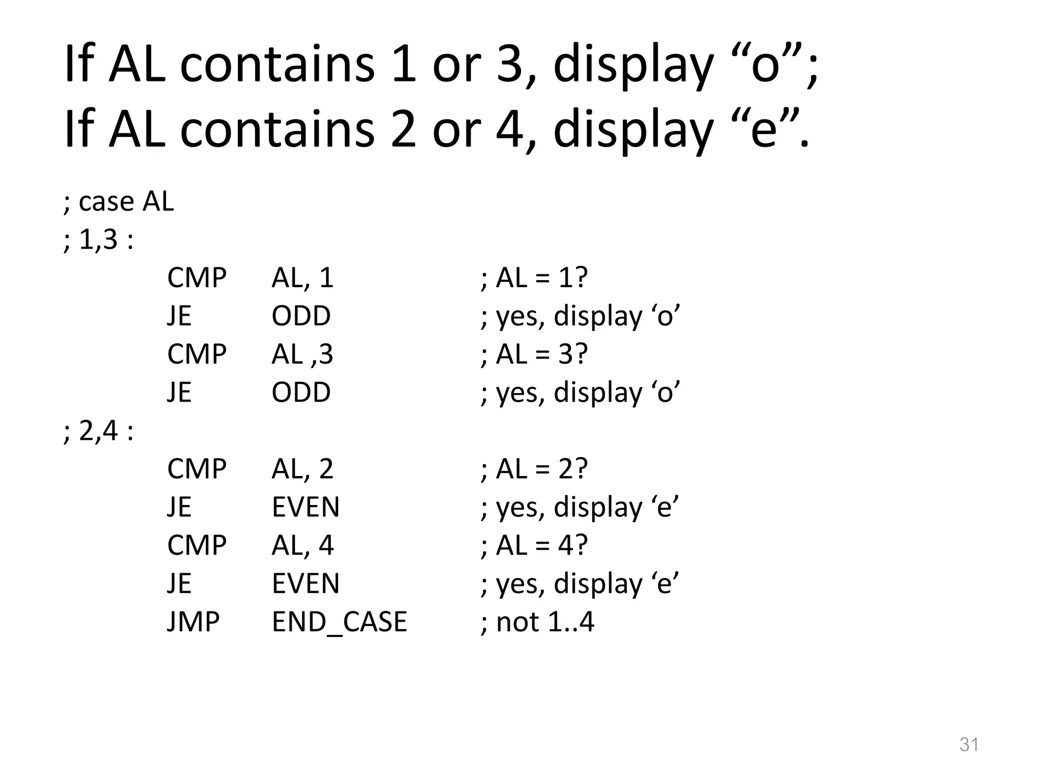 If AL contains 1 or 3, display “o”; If AL contains 2 or 4, display “e”. ; case AL ; 1,3 : CMP AL, 1 ; AL = 1? JE ODD ; yes, display ‘o’ CMP AL ,3 ; AL = 3? JE ODD ; yes, display ‘o’ ; 2,4 : CMP AL, 2 ; AL = 2? JE EVEN ; yes, display ‘e’ CMP AL, 4 ; AL = 4? JE EVEN ; yes, display ‘e’ JMP END_CASE ; not 1..4 31 
