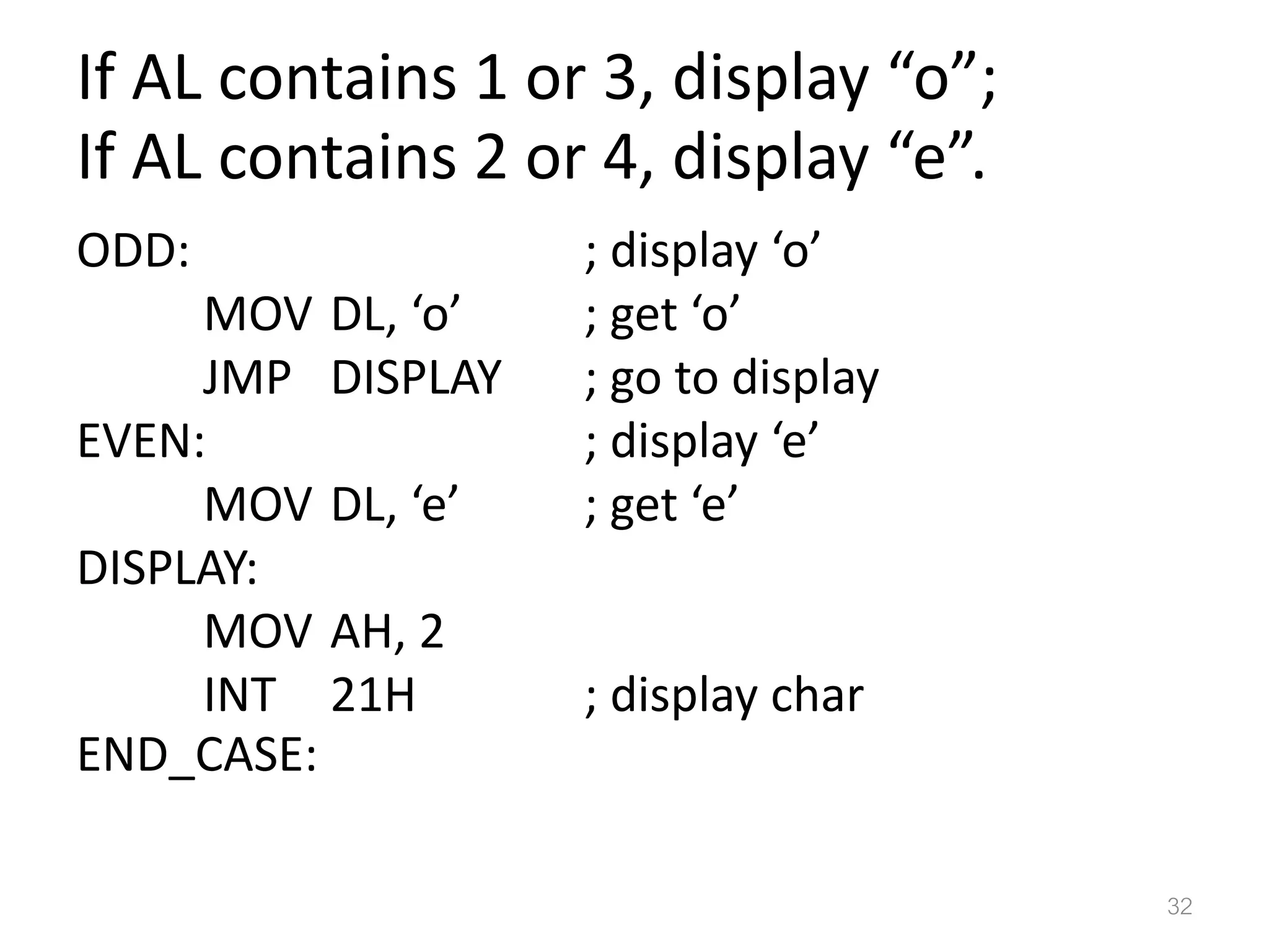 If AL contains 1 or 3, display “o”; If AL contains 2 or 4, display “e”. ODD: ; display ‘o’ MOV DL, ‘o’ ; get ‘o’ JMP DISPLAY ; go to display EVEN: ; display ‘e’ MOV DL, ‘e’ ; get ‘e’ DISPLAY: MOV AH, 2 INT 21H ; display char END_CASE: 32 