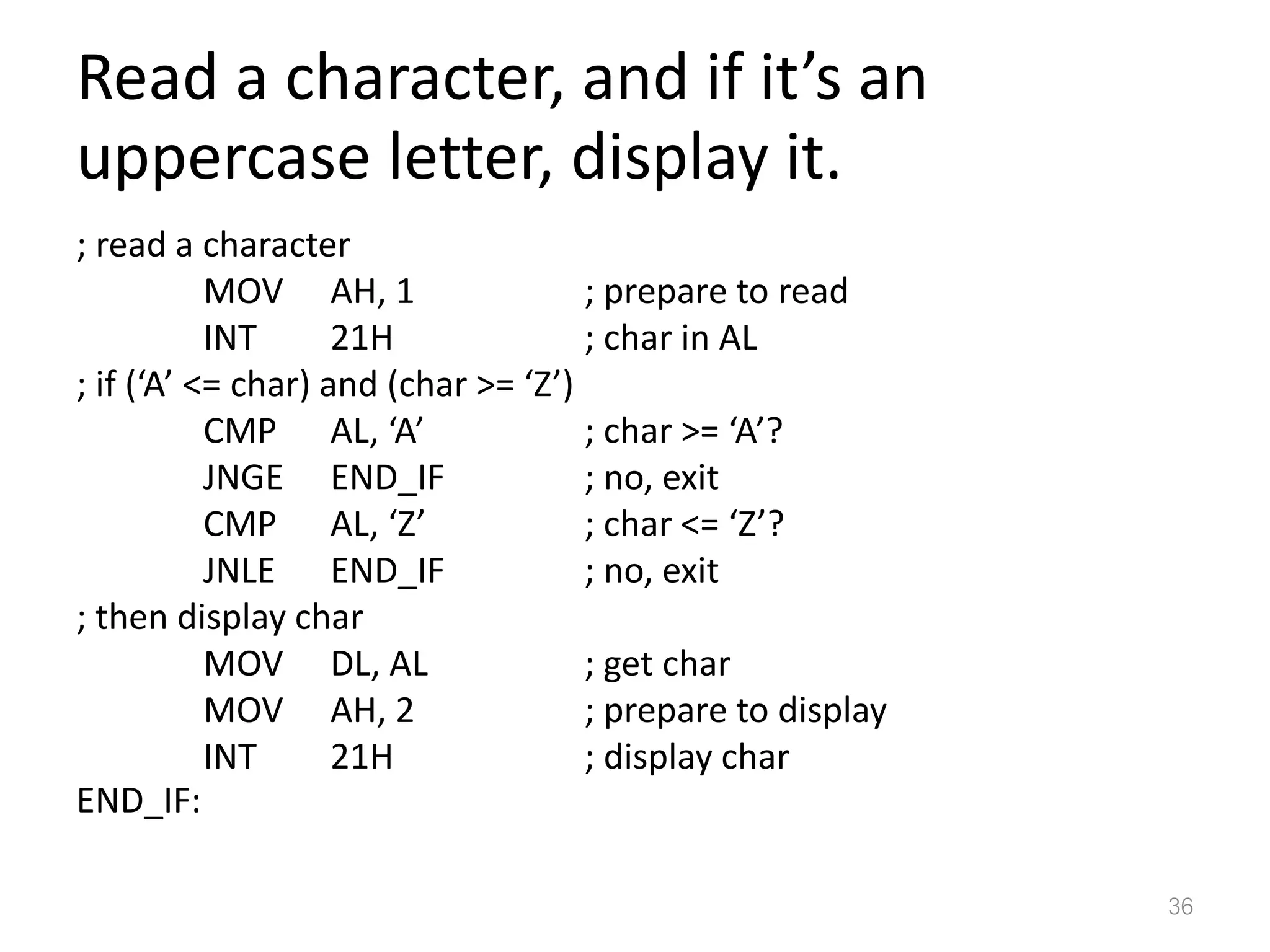 Read a character, and if it’s an uppercase letter, display it. ; read a character MOV AH, 1 ; prepare to read INT 21H ; char in AL ; if (‘A’ <= char) and (char >= ‘Z’) CMP AL, ‘A’ ; char >= ‘A’? JNGE END_IF ; no, exit CMP AL, ‘Z’ ; char <= ‘Z’? JNLE END_IF ; no, exit ; then display char MOV DL, AL ; get char MOV AH, 2 ; prepare to display INT 21H ; display char END_IF: 36 
