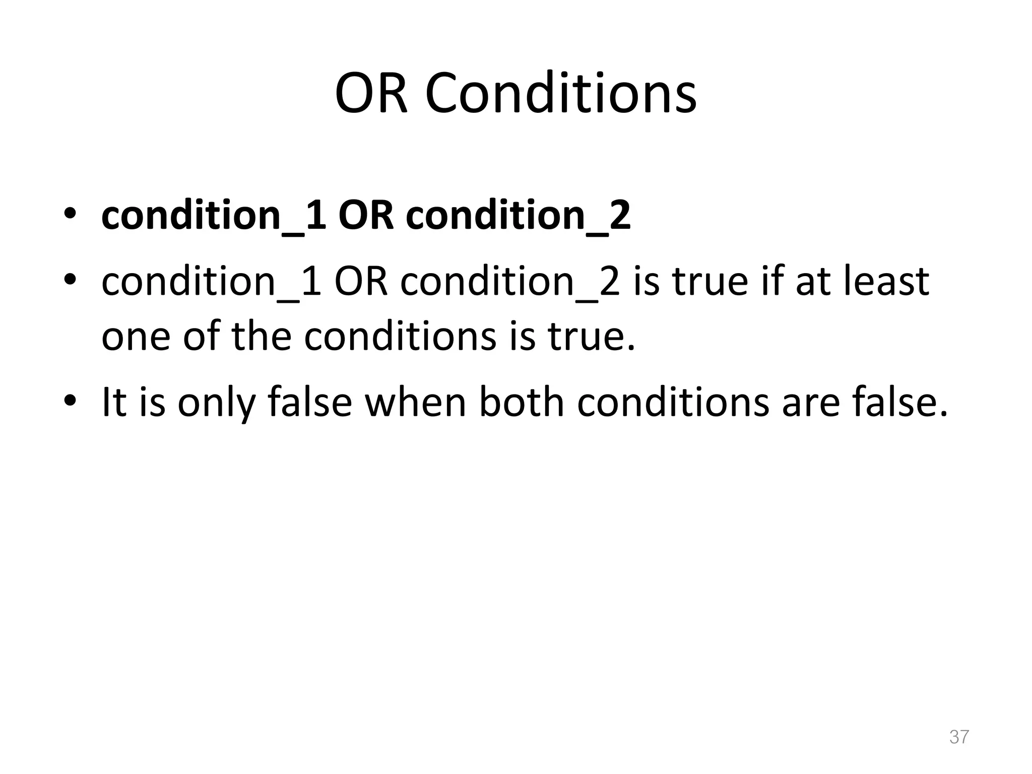 OR Conditions • condition_1 OR condition_2 • condition_1 OR condition_2 is true if at least one of the conditions is true. • It is only false when both conditions are false. 37 