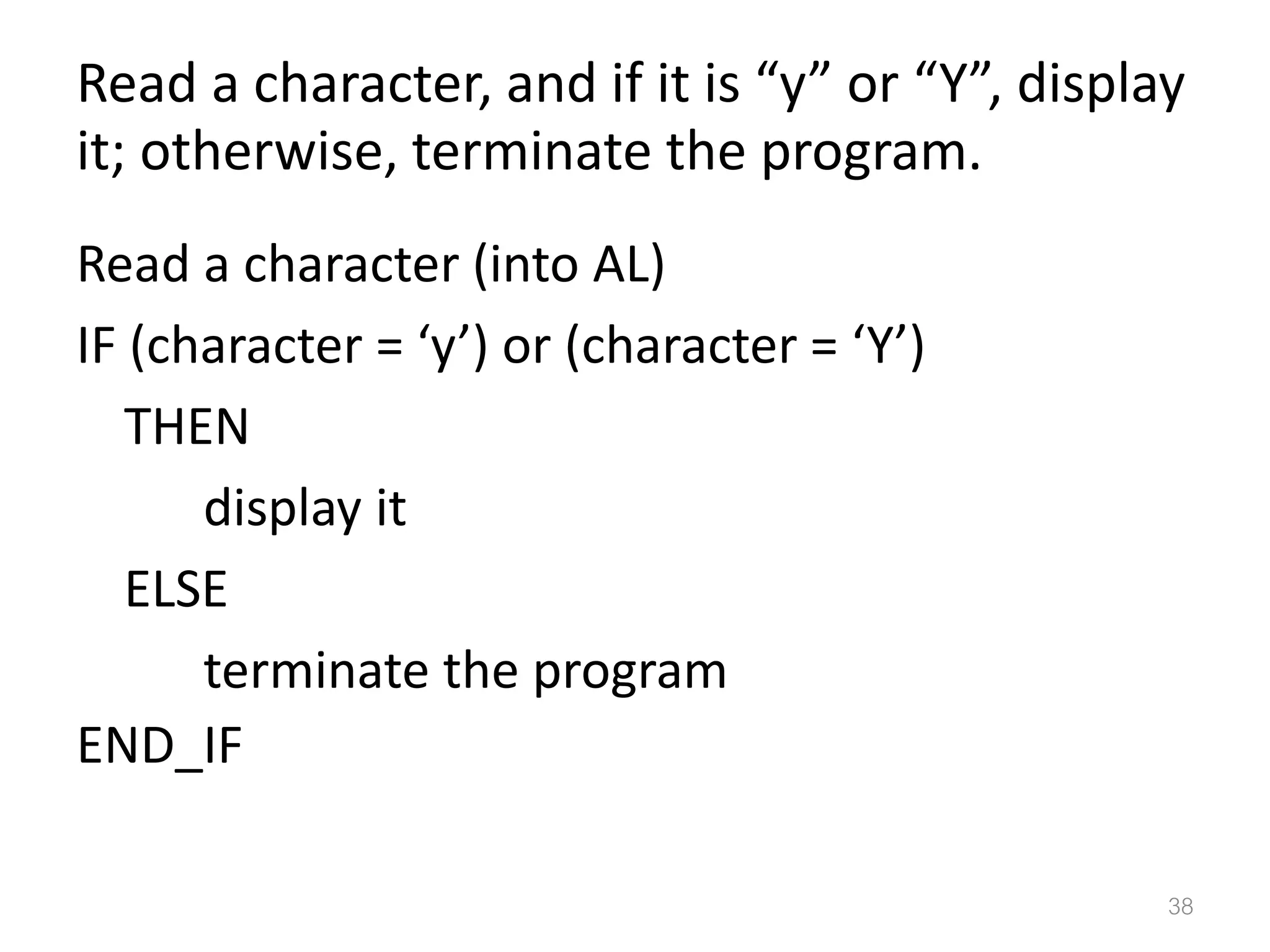 Read a character, and if it is “y” or “Y”, display it; otherwise, terminate the program. Read a character (into AL) IF (character = ‘y’) or (character = ‘Y’) THEN display it ELSE terminate the program END_IF 38 