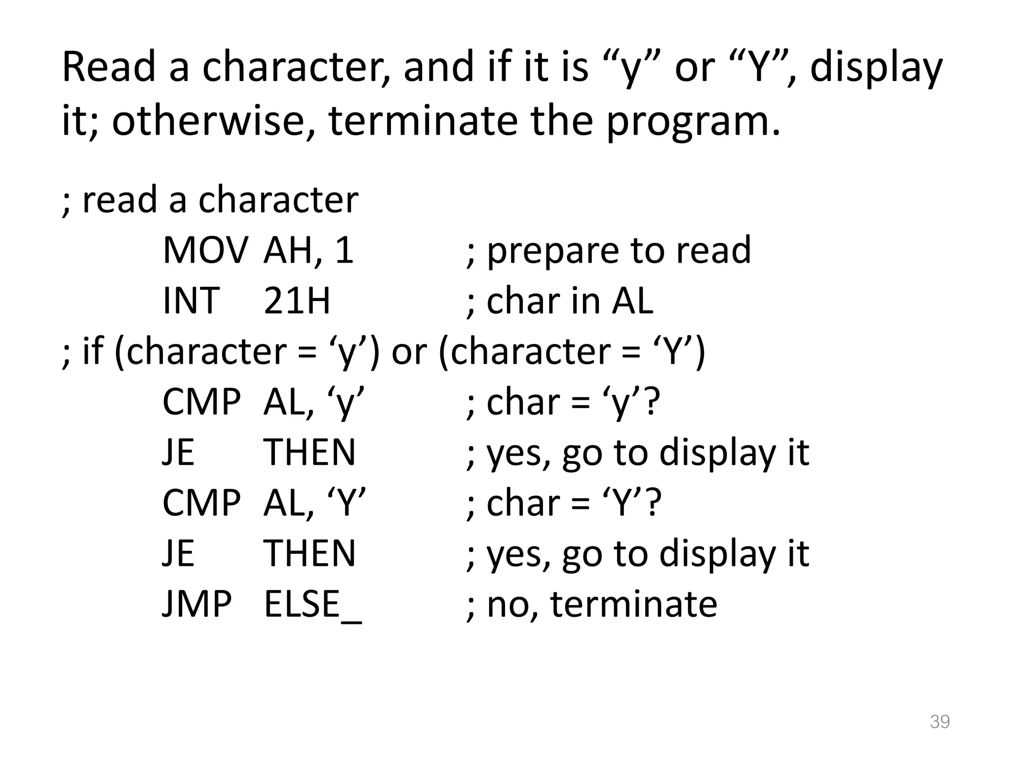 Read a character, and if it is “y” or “Y”, display it; otherwise, terminate the program. ; read a character MOV AH, 1 ; prepare to read INT 21H ; char in AL ; if (character = ‘y’) or (character = ‘Y’) CMP AL, ‘y’ ; char = ‘y’? JE THEN ; yes, go to display it CMP AL, ‘Y’ ; char = ‘Y’? JE THEN ; yes, go to display it JMP ELSE_ ; no, terminate 39 