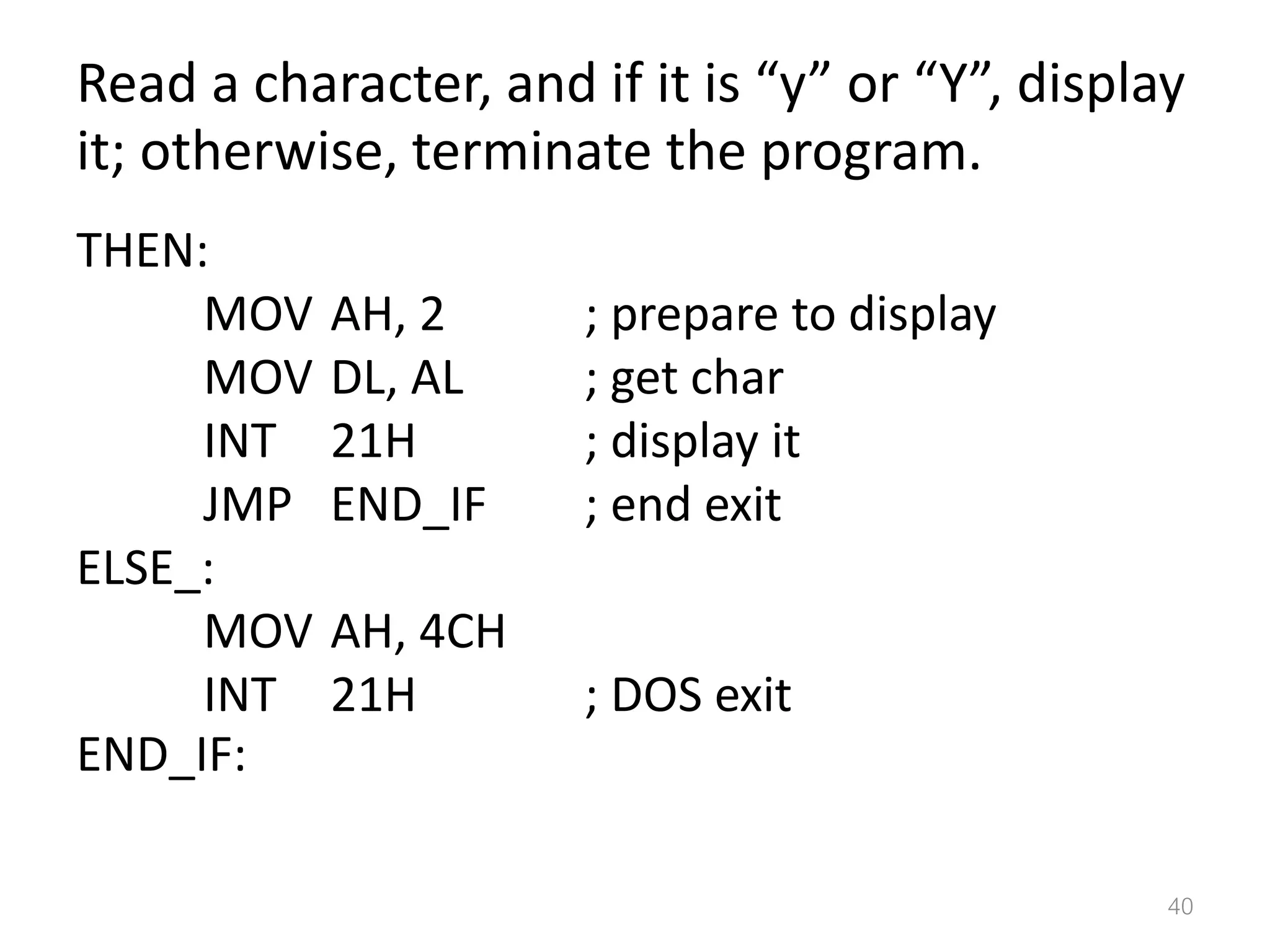 Read a character, and if it is “y” or “Y”, display it; otherwise, terminate the program. THEN: MOV AH, 2 ; prepare to display MOV DL, AL ; get char INT 21H ; display it JMP END_IF ; end exit ELSE_: MOV AH, 4CH INT 21H ; DOS exit END_IF: 40 