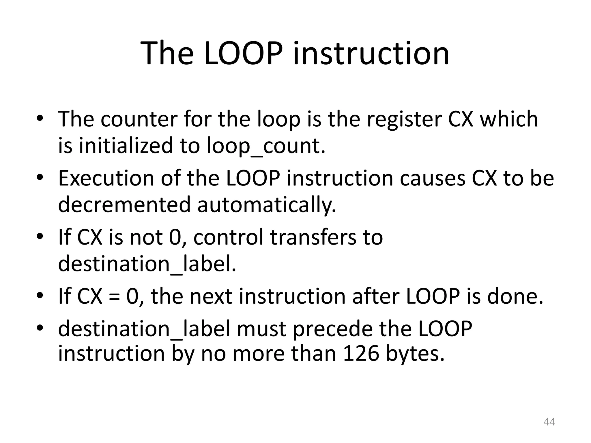 The LOOP instruction • The counter for the loop is the register CX which is initialized to loop_count. • Execution of the LOOP instruction causes CX to be decremented automatically. • If CX is not 0, control transfers to destination_label. • If CX = 0, the next instruction after LOOP is done. • destination_label must precede the LOOP instruction by no more than 126 bytes. 44 