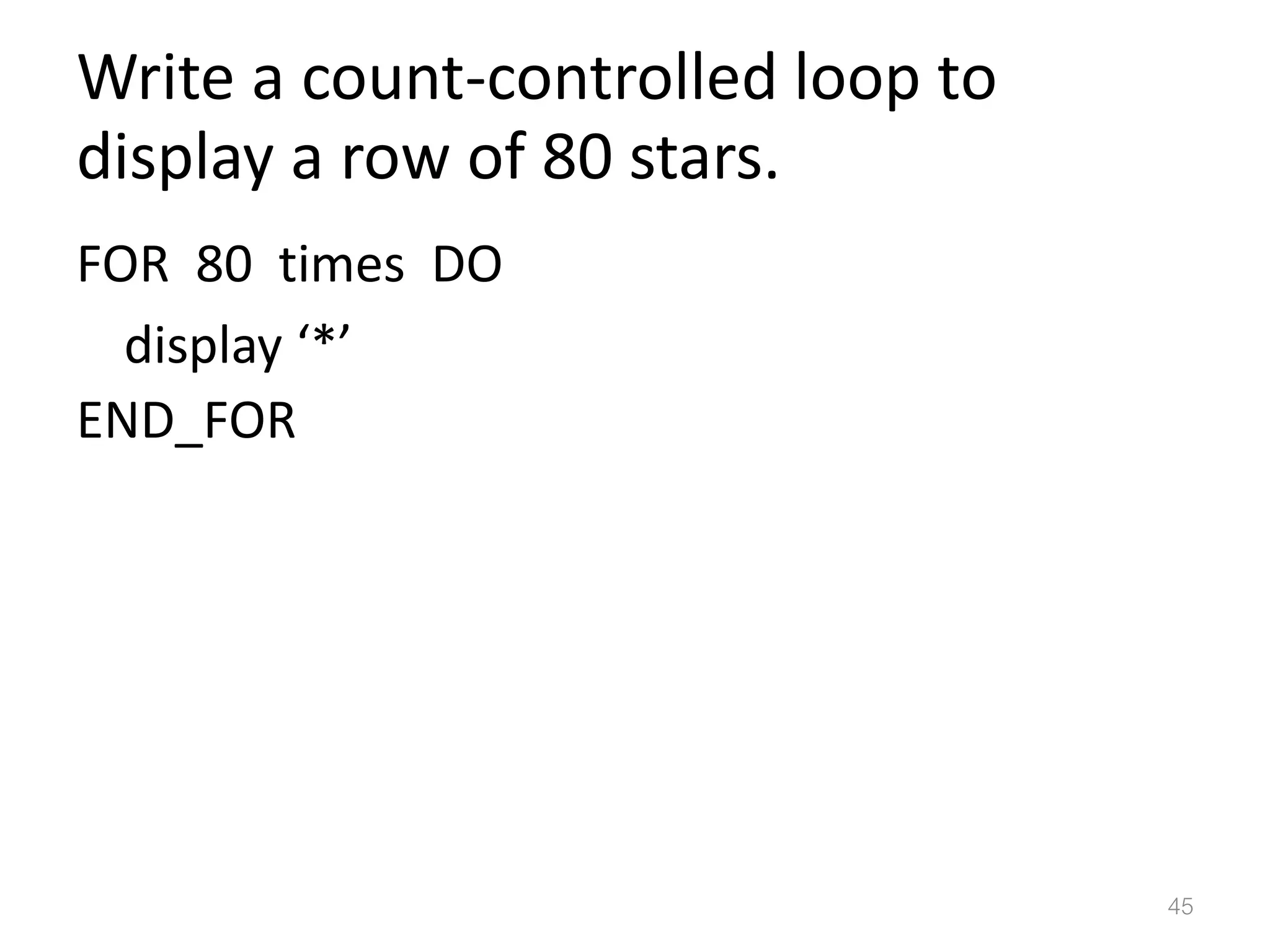 Write a count-controlled loop to display a row of 80 stars. FOR 80 times DO display ‘*’ END_FOR 45 
