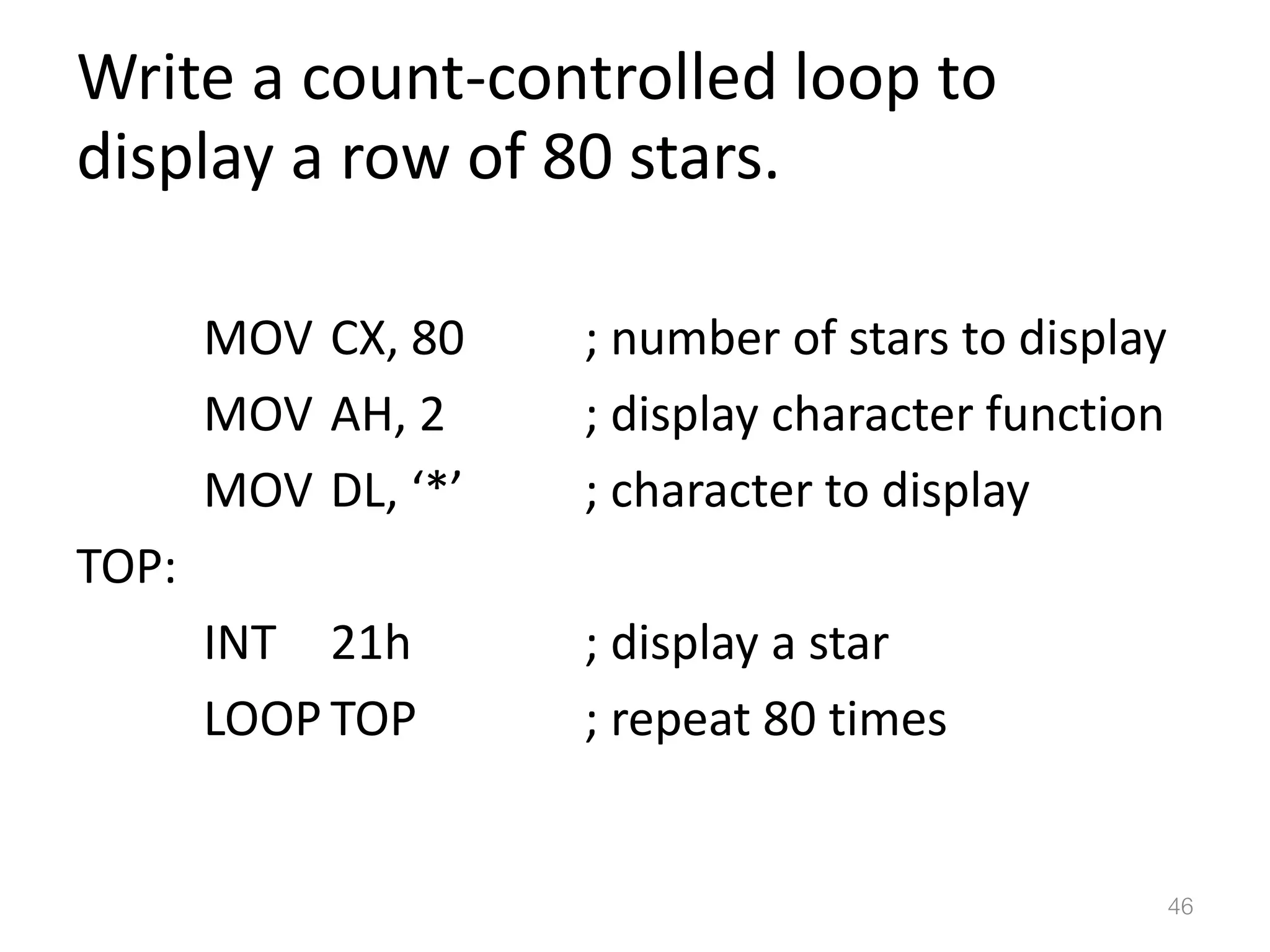 Write a count-controlled loop to display a row of 80 stars. MOV CX, 80 ; number of stars to display MOV AH, 2 ; display character function MOV DL, ‘*’ ; character to display TOP: INT 21h ; display a star LOOP TOP ; repeat 80 times 46 