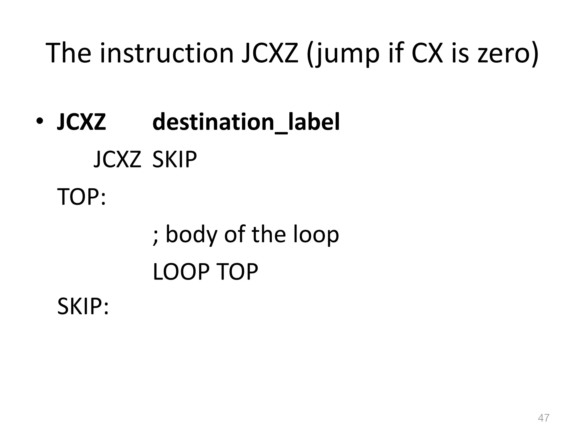 The instruction JCXZ (jump if CX is zero) • JCXZ destination_label JCXZ SKIP TOP: ; body of the loop LOOP TOP SKIP: 47 
