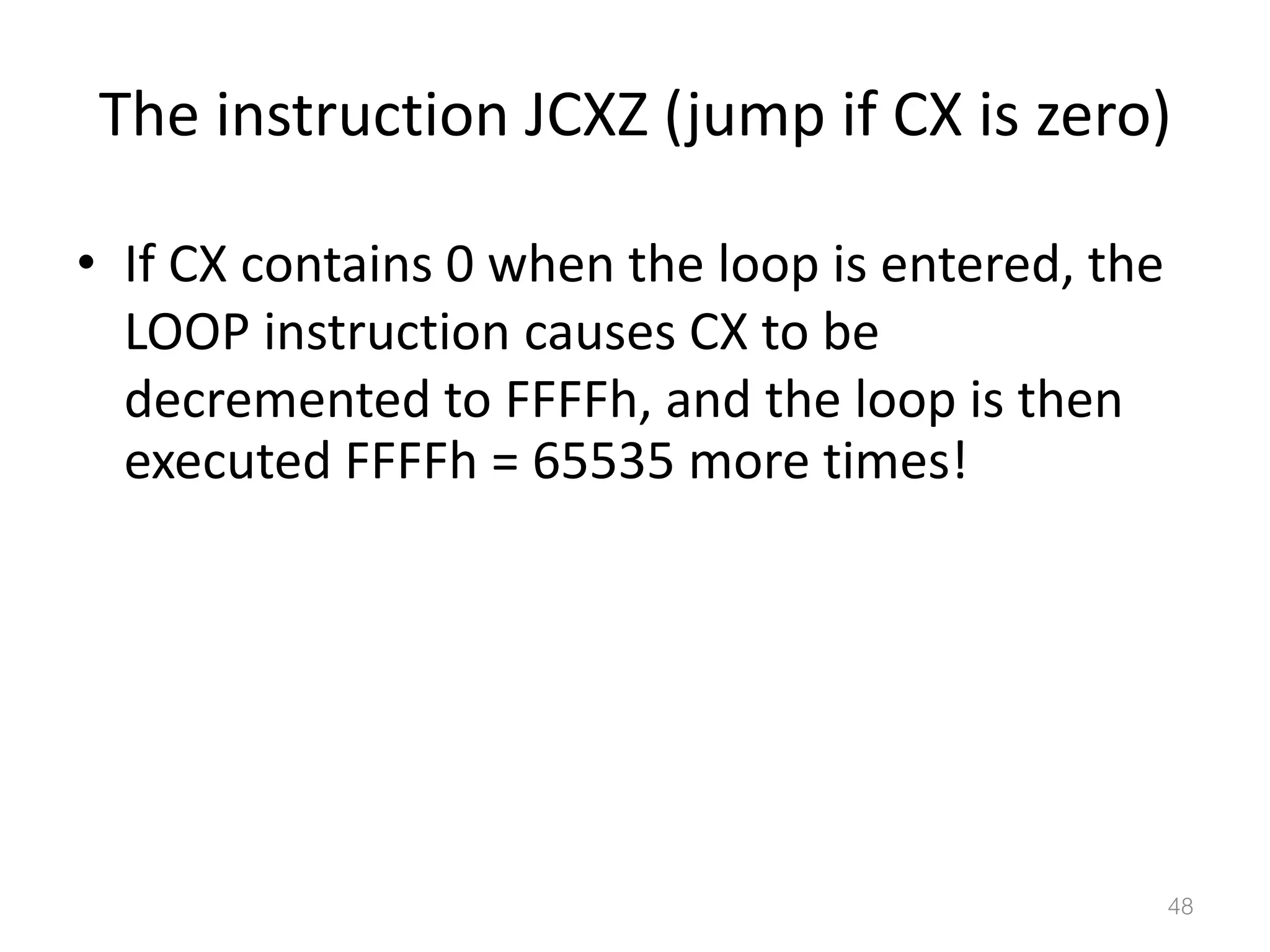 The instruction JCXZ (jump if CX is zero) • If CX contains 0 when the loop is entered, the LOOP instruction causes CX to be decremented to FFFFh, and the loop is then executed FFFFh = 65535 more times! 48 