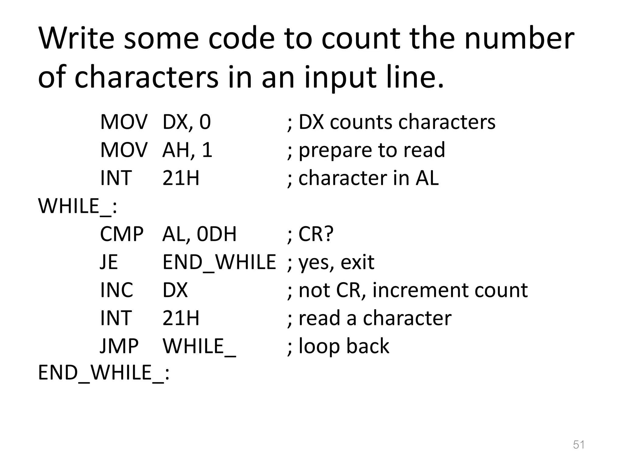 Write some code to count the number of characters in an input line. MOV DX, 0 ; DX counts characters MOV AH, 1 ; prepare to read INT 21H ; character in AL WHILE_: CMP AL, 0DH ; CR? JE END_WHILE ; yes, exit INC DX ; not CR, increment count INT 21H ; read a character JMP WHILE_ ; loop back END_WHILE_: 51 