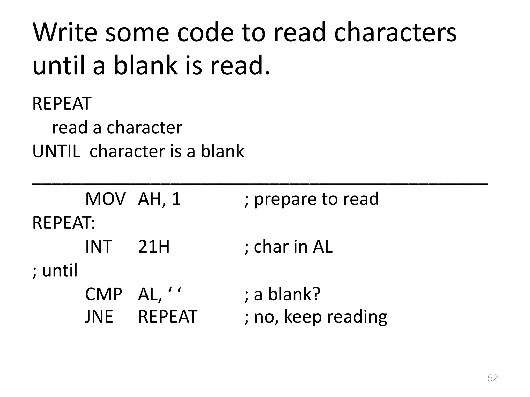 Write some code to read characters until a blank is read. REPEAT read a character UNTIL character is a blank ______________________________________________ MOV AH, 1 ; prepare to read REPEAT: INT 21H ; char in AL ; until CMP AL, ‘ ‘ ; a blank? JNE REPEAT ; no, keep reading 52 