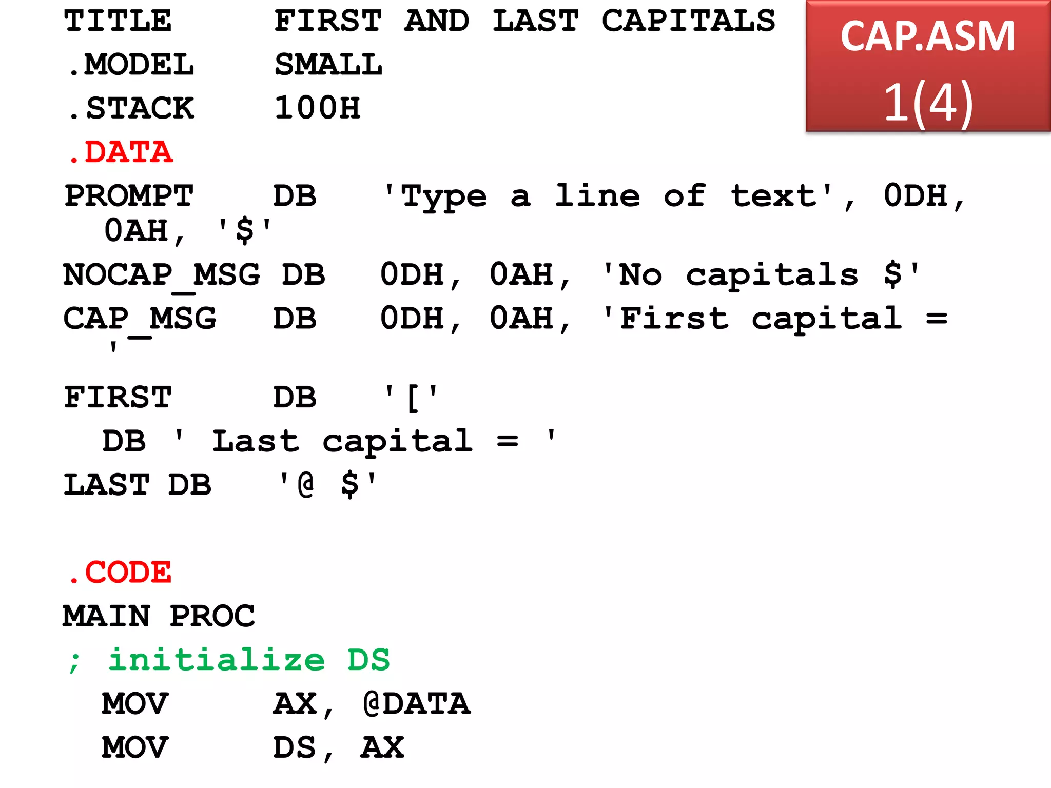 CAP.ASM 1(4) TITLE FIRST AND LAST CAPITALS .MODEL SMALL .STACK 100H .DATA PROMPT DB 'Type a line of text', 0DH, 0AH, '$' NOCAP_MSG DB 0DH, 0AH, 'No capitals $' CAP_MSG DB 0DH, 0AH, 'First capital = ' FIRST DB '[' DB ' Last capital = ' LAST DB '@ $' .CODE MAIN PROC ; initialize DS MOV AX, @DATA MOV DS, AX 