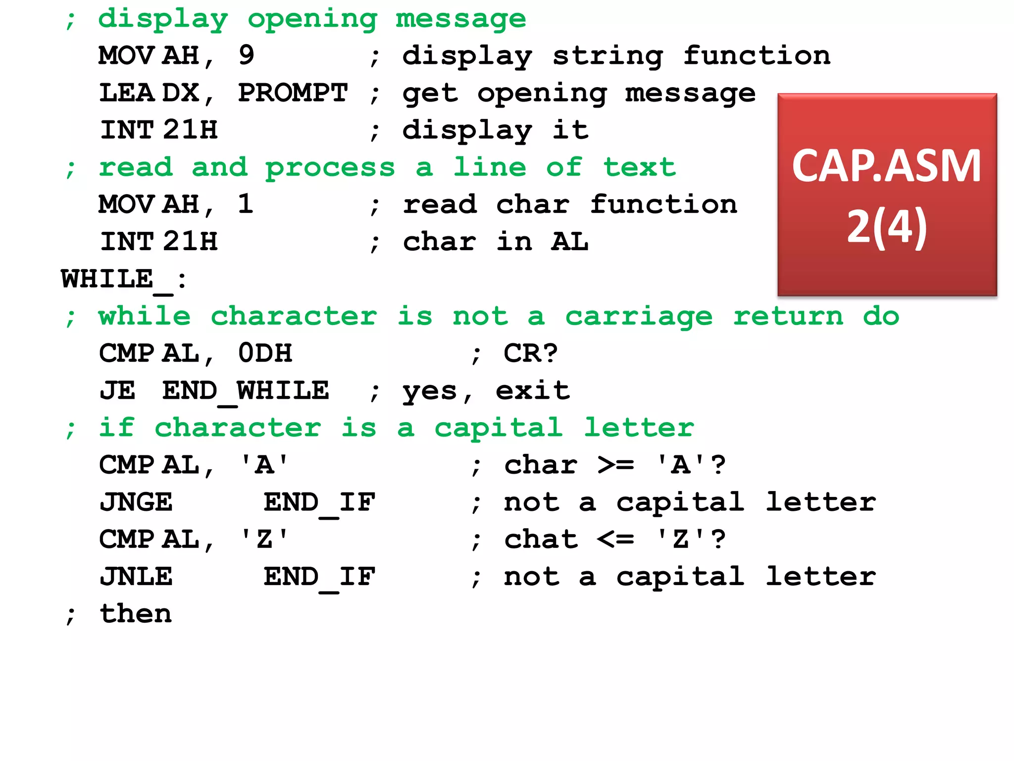 ; display opening message MOV AH, 9 ; display string function LEA DX, PROMPT ; get opening message INT 21H ; display it ; read and process a line of text MOV AH, 1 ; read char function INT 21H ; char in AL WHILE_: ; while character is not a carriage return do CMP AL, 0DH ; CR? JE END_WHILE ; yes, exit ; if character is a capital letter CMP AL, 'A' ; char >= 'A'? JNGE END_IF ; not a capital letter CMP AL, 'Z' ; chat <= 'Z'? JNLE END_IF ; not a capital letter ; then CAP.ASM 2(4) 