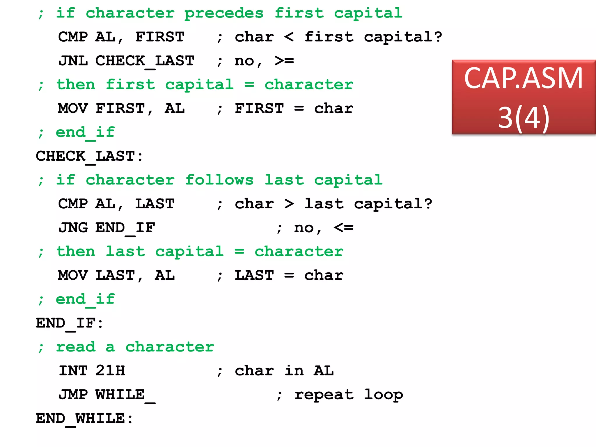 CAP.ASM 3(4) ; if character precedes first capital CMP AL, FIRST ; char < first capital? JNL CHECK_LAST ; no, >= ; then first capital = character MOV FIRST, AL ; FIRST = char ; end_if CHECK_LAST: ; if character follows last capital CMP AL, LAST ; char > last capital? JNG END_IF ; no, <= ; then last capital = character MOV LAST, AL ; LAST = char ; end_if END_IF: ; read a character INT 21H ; char in AL JMP WHILE_ ; repeat loop END_WHILE: 