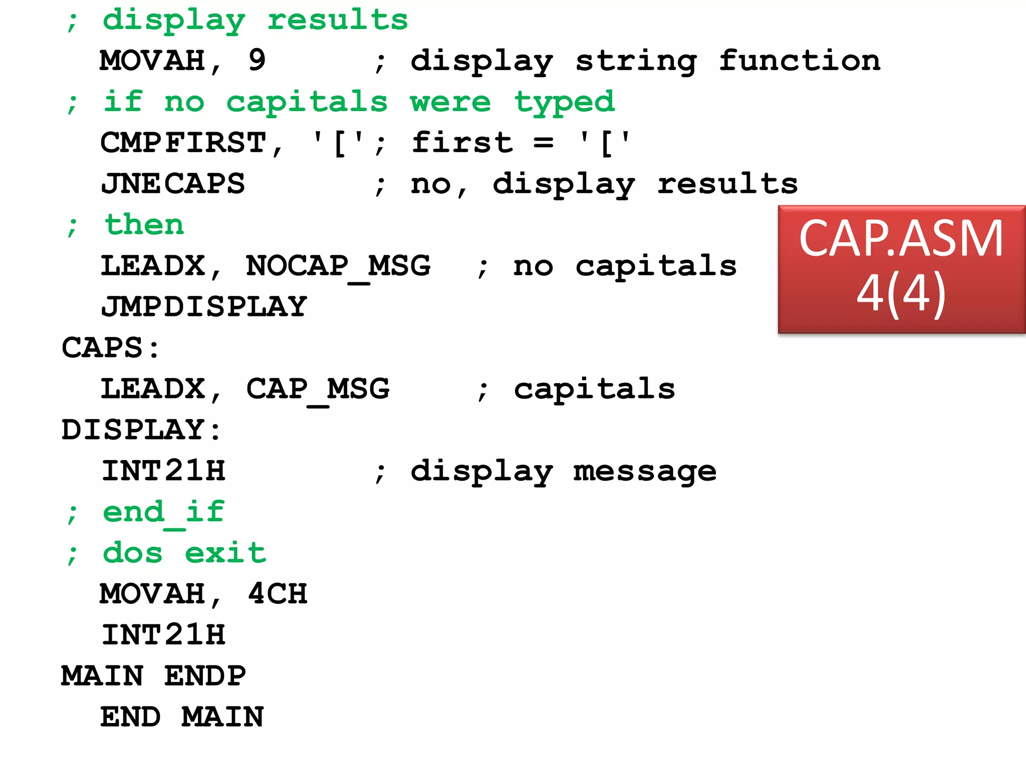 ; display results MOVAH, 9 ; display string function ; if no capitals were typed CMPFIRST, '['; first = '[' JNECAPS ; no, display results ; then LEADX, NOCAP_MSG ; no capitals JMPDISPLAY CAPS: LEADX, CAP_MSG ; capitals DISPLAY: INT21H ; display message ; end_if ; dos exit MOVAH, 4CH INT21H MAIN ENDP END MAIN CAP.ASM 4(4) 
