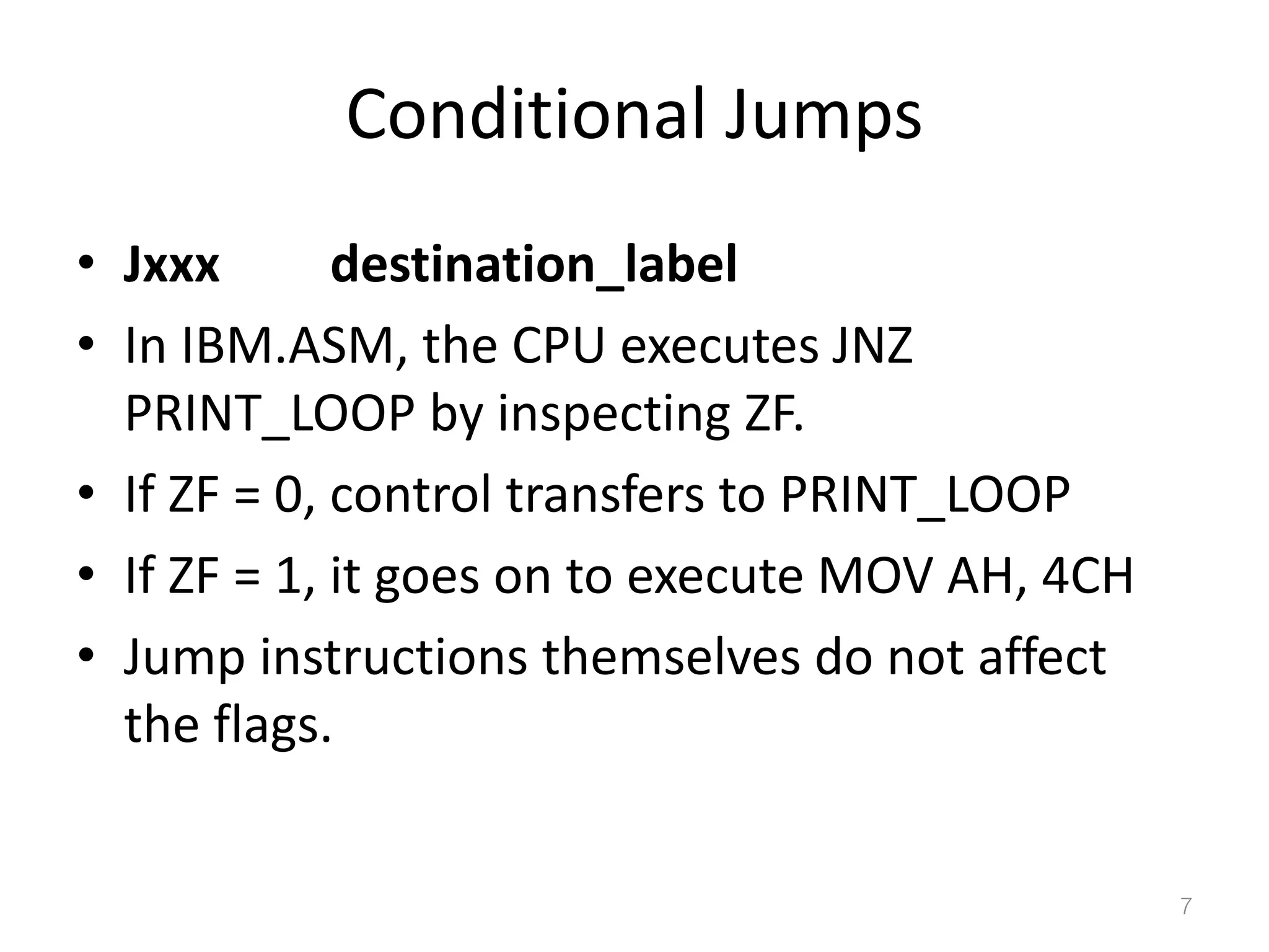 Conditional Jumps • Jxxx destination_label • In IBM.ASM, the CPU executes JNZ PRINT_LOOP by inspecting ZF. • If ZF = 0, control transfers to PRINT_LOOP • If ZF = 1, it goes on to execute MOV AH, 4CH • Jump instructions themselves do not affect the flags. 7 