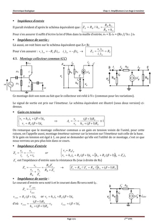 Electronique Analogique Chap. 6 : Amplificateurs à un étage à transistor
Page 11/12 2ème
STPI
 Impédance d'entrée
Il paraît évident d'après le schéma équivalent que :
11
11
11
.
//
hR
hR
hRZ
B
B
BE


Pour s'en assurer il suffit d'écrire la loi d'Ohm dans la maille d'entrée, ve = Ze ie = (RB // h11 ) ie
 Impédance de sortie :
Là aussi, on voit bien sur le schéma équivalent que Zs= RC
Pour s’en assurer : bCcos iRv .)  , bccs ii .)   C
ccs
cos
S R
i
v
Z 
)
)
4.5. Montage collecteur commun (CC)
Ce montage doit son nom au fait que le collecteur est relié à VCC (commun pour les variations).
Le signal de sortie est pris sur l'émetteur. Le schéma équivalent est illustré (sous deux version) ci-
dessus.
 Gain en tension
1
)1(
)1(
)1(
)1(
11
11









E
E
e
s
v
bEs
bbe
Rh
R
v
v
A
iRv
iihv




On remarque que le montage collecteur commun a un gain en tension voisin de l'unité, pour cette
raison, on l'appelle aussi, montage émetteur suiveur car la tension sur l'émetteur suit celle de la base.
Si le gain en tension est égal à 1, on peut se demander qu'elle est l'utilité de ce montage, c'est ce que
nous verrons un peu plus loin dans ce cours.
 Impédance d'entrée
 






bebEbEbe
pBe
bp
e
e
e
e
iZiRhiRihv
iRv
or
ii
v
i
v
Z '
1111 )1()1( 
'
eZ est l'impédance d'entrée sans la résistance RB (vue à droite de RB)
'
'
'
eB
eB
e
e
B
e
e
e
ZR
ZR
Z
v
R
v
v
Z



   EBeBe RhRZRZ )1(//// 11
'
 
 Impédance de sortie :
Le courant d'entrée sera noté ii et le courant dans RB sera noté ip .
ccs
cos
s
i
V
Z
)
)

bEcos iRv )1()   or bEbe iRihv )1(11  
d’où E
E
E
cos v
Rh
R
v
)1(
)1(
11
)




 '
) )1( bccs ii  
 
