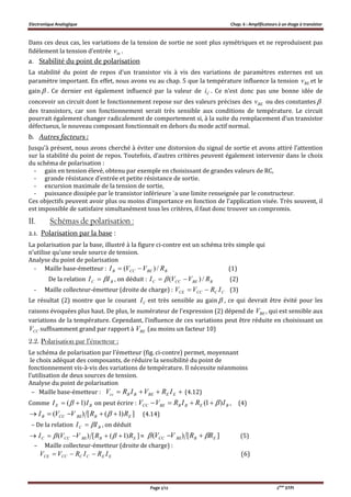 Electronique Analogique Chap. 6 : Amplificateurs à un étage à transistor
Page 2/12 2ème
STPI
Dans ces deux cas, les variations de la tension de sortie ne sont plus symétriques et ne reproduisent pas
fidèlement la tension d’entrée inv .
a. Stabilité du point de polarisation
La stabilité du point de repos d’un transistor vis à vis des variations de paramètres externes est un
paramètre important. En effet, nous avons vu au chap. 5 que la température influence la tension BEv et le
gain  . Ce dernier est également influencé par la valeur de Ci . Ce n’est donc pas une bonne idée de
concevoir un circuit dont le fonctionnement repose sur des valeurs précises des BEv ou des constantes 
des transistors, car son fonctionnement serait très sensible aux conditions de température. Le circuit
pourrait également changer radicalement de comportement si, à la suite du remplacement d’un transistor
défectueux, le nouveau composant fonctionnait en dehors du mode actif normal.
b. Autres facteurs :
Jusqu’à présent, nous avons cherché à éviter une distorsion du signal de sortie et avons attiré l’attention
sur la stabilité du point de repos. Toutefois, d’autres critères peuvent également intervenir dans le choix
du schéma de polarisation :
- gain en tension élevé, obtenu par exemple en choisissant de grandes valeurs de RC,
- grande résistance d’entrée et petite résistance de sortie.
- excursion maximale de la tension de sortie,
- puissance dissipée par le transistor inférieure `a une limite renseignée par le constructeur.
Ces objectifs peuvent avoir plus ou moins d’importance en fonction de l’application visée. Très souvent, il
est impossible de satisfaire simultanément tous les critères, il faut donc trouver un compromis.
II. Schémas de polarisation :
2.1. Polarisation par la base :
La polarisation par la base, illustré à la figure ci-contre est un schéma très simple qui
n’utilise qu’une seule source de tension.
Analyse du point de polarisation
- Maille base-émetteur : BBECCB RVVI /)(  (1)
De la relation BC II  , on déduit : BBECCC RVVI /)(   (2)
- Maille collecteur-émetteur (droite de charge) : CCCCCE IRVV  (3)
Le résultat (2) montre que le courant CI est très sensible au gain  , ce qui devrait être évité pour les
raisons évoquées plus haut. De plus, le numérateur de l’expression (2) dépend de BEV , qui est sensible aux
variations de la température. Cependant, l’influence de ces variations peut être réduite en choisissant un
CCV suffisamment grand par rapport à BEV (au moins un facteur 10)
2.2. Polarisation par l’émetteur :
Le schéma de polarisation par l’émetteur (fig. ci-contre) permet, moyennant
le choix adéquat des composants, de réduire la sensibilité du point de
fonctionnement vis-à-vis des variations de température. Il nécessite néanmoins
l’utilisation de deux sources de tension.
Analyse du point de polarisation
– Maille base-émetteur :  EEBEBBcc IRVIRV (4.12)
Comme BE II )1(   on peut écrire : BEBBBECC IRIRVV )1(  , (4)
])1([)( EBBECCB RRVVI   (4.14)
– De la relation BC II  , on déduit
])1([)( EBBECCC RRVVI   ≈ ][)( EBBECC RRVV   (5)
– Maille collecteur-émetteur (droite de charge) :
EECCCCCE IRIRVV  (6)
 