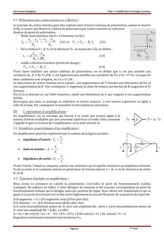 Electronique Analogique Chap. 6 : Amplificateurs à un étage à transistor
Page 4/12 2ème
STPI
2.5. Polarisation par contre-réaction au collecteur :
Le principe de contre-réaction peut être exploité dans d’autres schémas de polarisation, comme le montre
la fig. ci-contre, qui illustre le schéma de polarisation par contre-réaction au collecteur.
Analyse du point de polarisation :
– Maille base-émetteur (de VCC à l’émetteur via RB) :
B
BEC
V
B
BC
B
R
VV
R
VV
I
E 



0
(11) et CCCCC IRVV  (12)
– de la relation IC =  IB, et en éliminant VC au moyen de (12), on déduit :
CB
BECC
C
RR
VV
I




 (13)
– maille collecteur-émetteur (droite de charge) :
CCCCCE IRVV  (14)
D’une façon similaire aux autres schémas de polarisation, on en déduit que IC est peu sensible aux
variations de  si RB <<  RC. IC est également peu sensible aux variations de VBE si VCC >> VBE. Lorsque les
deux conditions sont remplies, on a IC ≈ VCC/RC.
Le mécanisme de contre-réaction est le suivant : une augmentation de T entraîne une diminution de VBE et
une augmentation de  . Par conséquent, IC augmente, la chute de tension aux bornes de RC augmente et VC
diminue.
Par (11), IB diminue et, via l’effet transistor, induit une diminution de IC qui s’oppose à son augmentation
initiale.
Remarquez que dans ce montage, le collecteur se trouve toujours à une tension supérieure ou égale à
celle de la base. Par conséquent, le transistor n’entre jamais en saturation.
III. L'opération d'amplification :
Un amplificateur est un montage qui fournit à sa sortie une tension égale à la
tension d’entrée multipliée par une constante supérieure à l’unité. Cette constante
s’appelle le gain en tension de l’amplificateur, on la note souvent AV.
3.1. Grandeurs caractéristiques d'un amplificateur :
Un amplificateur peut être représenté par le schéma de la figure suivante :
 Impédance d’entrée :
e
e
e
I
V
Z 
 Gain en tension :
e
s
v
V
V
A 
 Impédance de sortie :
s
s
s
I
V
Z 
Vu de l'entrée, l'ampli se comporte comme une résistance qu'on appelle résistance ou impédance d'entrée.
Vu de la sortie, il se comporte comme un générateur de tension interne vi = AV. ve et de résistance de sortie
Rs ou Zs.
3.2. Transistor bipolaire en amplification :
Nous avons vu comment on calcule la polarisation c'est-à-dire le point de fonctionnement continu
(statique). On utilisera un indice 'o' pour désigner les tensions et les courants correspondant au point de
fonctionnement statique qu'on désigne aussi par position de repos. Nous allons voir maintenant ce qui se
passe si (à partir d'un instant to) on fait varier légèrement le courant IB autour de sa position de repos IB0.
Si IB augmente → IC = β IB augmente aussi (β fois plus vite).
Si IB diminue → IC =β IB diminue aussi (β fois plus vite).
Si IB varie sinusoïdalement autour de IB0 avec une amplitude ΔIB , alors IC varie sinusoïdalement autour de
IC0 avec une amplitude ΔIC = β ΔIB , en effet :
IB = IB0 + ΔIB sin(t) = IB0 + ib Ic = β IB = β IB0 + β ΔIB sin(t) = IC0 + ΔIC sin(t) = Ic + ic
Regardons maintenant comment varie la tension VCE.
 