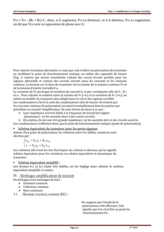 Electronique Analogique Chap. 6 : Amplificateurs à un étage à transistor
Page 5/12 2ème
STPI
VCE = VCC - (RC + RE) IC , donc, si IC augmente, VCE va diminuer, et si IC diminue, VCE va augmenter,
on dit que VCE varie en opposition de phase avec IC.
Pour injecter la tension alternative ve sans que cela n'altère la polarisation du transistor
en modifiant le point de fonctionnement statique, on utilise des capacités de liaison
(Fig. ci contre) qui seront considérées comme des courts-circuits parfaits pour les
signaux alternatifs et comme des circuits ouverts pour les courants et les tensions
continus. La tension sur la base du transistor est la somme de la tension continue VB et
de la tension d'entrée (variable) ve.
La variation de VB provoque la variation du courant IB, et par conséquent celle de IC , VCE
et vs. Pour calculer la relation entre la varions de VB (=ve) et la variation de VC (=vs), on
utilise un modèle du transistor plus adapté pour le calcul des signaux variable.
Les condensateurs Cb et Cs sont des condensateurs dits de liaison. Ils évitent que
les courants continus de polarisation circulent éventuellement dans les parties qui
précèdent ou suivent l’amplificateur. Ils sont choisis de façon à ce que :
 Leur impédance soit très faible à la fréquence de travail (en régime
dynamique) : on les assimile alors à des courts-circuits.
 En continu, ils ont une très grande impédance: on les assimile alors à des circuits ouverts.
Ces condensateurs n’affectent donc pas le point de fonctionnement statique (point de polarisation).
 Schéma équivalent du transistor pour les petits signaux
Autour d'un point de polarisation, les relations entre les faibles variations sont
décrites par :





CEBC
CEBBE
vhihi
vhihv
2221
1211
Ces relations décrivent les lois électriques du schéma ci-dessous, qu'on appelle
schéma équivalent pour les variations ou schéma équivalent en dynamique du
transistor.
 Schéma équivalent simplifié :
Les termes h12 et h22 étant très faibles, on les néglige pour obtenir le schéma
équivalent simplifié ci-contre.
IV. Montages amplificateur de tension
On distingue trois montages de base :
 Emetteur commun
 Collecteur commun
 Base commune
4.1. Montage émetteur commun (EC) :
On suppose que l’étude de la
polarisation a été effectuée. Cela
signifie que l’on s’est fixé un point de
fonctionnement Po.
 