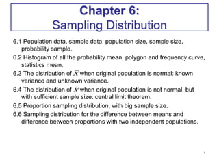 Chapter 6:
Sampling Distribution
6.1 Population data, sample data, population size, sample size,
probability sample.
6.2 Histogram of all the probability mean, polygon and frequency curve,
statistics mean.
6.3 The distribution of when original population is normal: known
variance and unknown variance.
6.4 The distribution of when original population is not normal, but
with sufficient sample size: central limit theorem.
6.5 Proportion sampling distribution, with big sample size.
6.6 Sampling distribution for the difference between means and
difference between proportions with two independent populations.
1
X
X
 