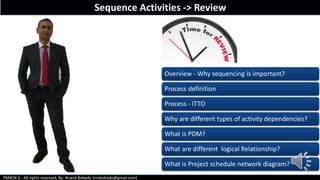 PMBOK 6 - All rights reserved; By: Anand Bobade (nmbobade@gmail.com)
Sequence Activities -> Review
Overview - Why sequencing is important?
Process definition
Process - ITTO
Why are different types of activity dependencies?
What is PDM?
What are different logical Relationship?
What is Project schedule network diagram?
 