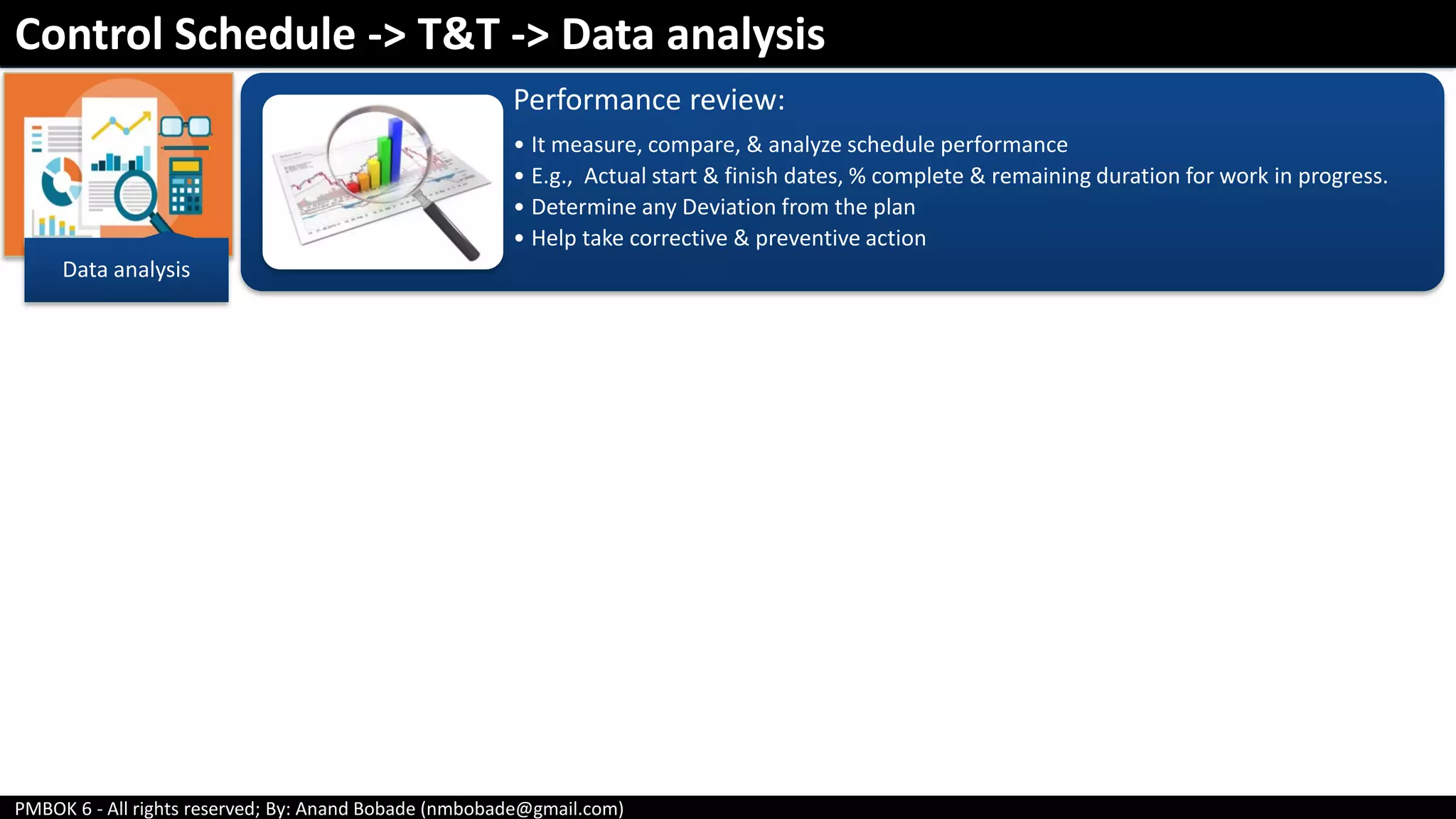 PMBOK 6 - All rights reserved; By: Anand Bobade (nmbobade@gmail.com)
Control Schedule -> T&T -> Data analysis
Data analysis
Performance review:
• It measure, compare, & analyze schedule performance
• E.g., Actual start & finish dates, % complete & remaining duration for work in progress.
• Determine any Deviation from the plan
• Help take corrective & preventive action
 
