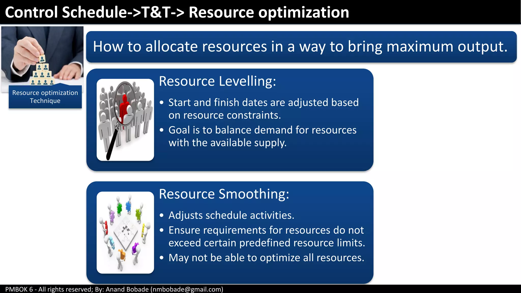 PMBOK 6 - All rights reserved; By: Anand Bobade (nmbobade@gmail.com)
Resource optimization
Technique
How to allocate resources in a way to bring maximum output.
Resource Levelling:
• Start and finish dates are adjusted based
on resource constraints.
• Goal is to balance demand for resources
with the available supply.
Resource Smoothing:
• Adjusts schedule activities.
• Ensure requirements for resources do not
exceed certain predefined resource limits.
• May not be able to optimize all resources.
Control Schedule->T&T-> Resource optimization
 