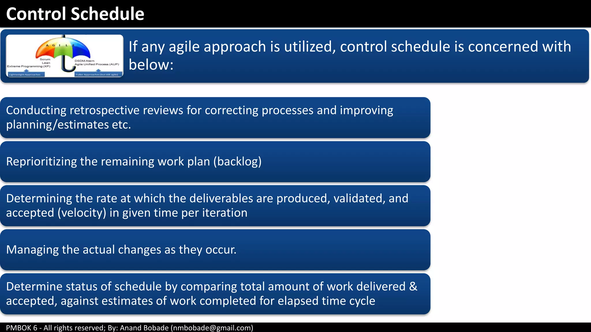 PMBOK 6 - All rights reserved; By: Anand Bobade (nmbobade@gmail.com)
If any agile approach is utilized, control schedule is concerned with
below:
Conducting retrospective reviews for correcting processes and improving
planning/estimates etc.
Reprioritizing the remaining work plan (backlog)
Determining the rate at which the deliverables are produced, validated, and
accepted (velocity) in given time per iteration
Managing the actual changes as they occur.
Determine status of schedule by comparing total amount of work delivered &
accepted, against estimates of work completed for elapsed time cycle
Control Schedule
 