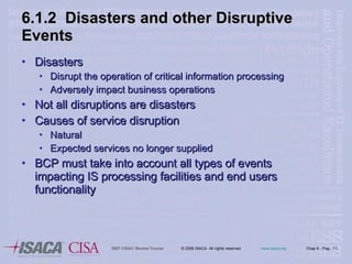 6.1.2  Disasters and other Disruptive Events Disasters Disrupt the operation of critical information processing Adversely impact business operations Not all disruptions are disasters Causes of service disruption Natural Expected services no longer supplied BCP must take into account all types of events impacting IS processing facilities and end users functionality 