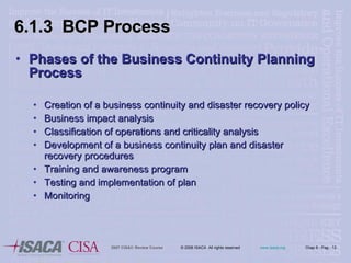Phases of the Business Continuity Planning Process Creation of a business continuity and disaster recovery policy Business impact analysis Classification of operations and criticality analysis Development of a business continuity plan and disaster recovery procedures  Training and awareness program Testing and implementation of plan Monitoring  6.1.3  BCP Process 