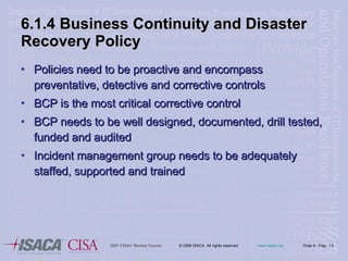 6.1.4 Business Continuity and Disaster Recovery Policy Policies need to be proactive and encompass preventative, detective and corrective controls BCP is the most critical corrective control BCP needs to be well designed, documented, drill tested, funded and audited Incident management group needs to be adequately staffed, supported and trained 