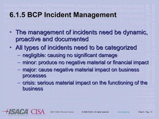 6.1.5 BCP Incident Management The management of incidents need be dynamic, proactive and documented All types of incidents need to be categorized negligible: causing no significant damage minor: produce no negative material or financial impact major: cause negative material impact on business processes crisis: serious material impact on the functioning of the business 