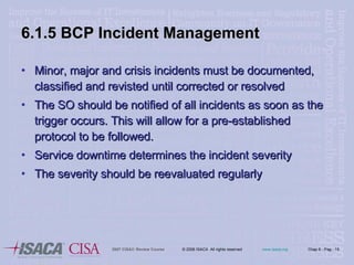 6.1.5 BCP Incident Management Minor, major and crisis incidents must be documented, classified and revisted until corrected or resolved The SO should be notified of all incidents as soon as the trigger occurs. This will allow for a pre-established protocol to be followed. Service downtime determines the incident severity The severity should be reevaluated regularly 