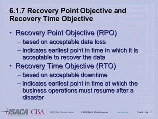 6.1.7 Recovery Point Objective and Recovery Time Objective Recovery Point Objective (RPO) based on acceptable data loss indicates earliest point in time in which it is acceptable to recover the data Recovery Time Objective (RTO) based on acceptable downtime indicates earliest point in time at which the business operations must resume after a disaster 