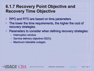 6.1.7 Recovery Point Objective and Recovery Time Objective RPO and RTO are based on time parameters The lower the time requirements, the higher the cost of recovery strategies Parameters to consider when defining recovery strategies: Interruption window Service delivery objective (SDO) Maximum tolerable outages 