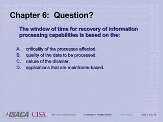 The window of time for recovery of information processing capabilities is based on the: criticality of the processes affected. quality of the data to be processed. nature of the disaster. applications that are mainframe-based. Chapter 6:  Question? 