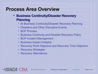 Process Area Overview Business Continuity/Disaster Recovery Planning  IS Business Continuity/Disaster Recovery Planning Disasters and Other Disruptive Events BCP Process Business Continuity and Disaster Recovery Policy BCP Incident Management Business Impact Analysis Recovery Point Objective and Recovery Time Objective Recovery Strategies Recovery Alternatives 