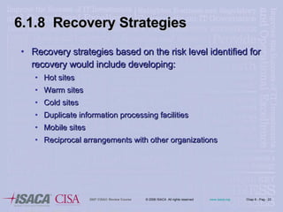 Recovery strategies based on the risk level identified for recovery would include developing: Hot sites Warm sites Cold sites Duplicate information processing facilities Mobile sites Reciprocal arrangements with other organizations 6.1.8  Recovery Strategies 