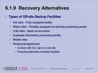 6.1.9  Recovery Alternatives Types of Off-site Backup Facilities Hot sites - Fully equipped facility Warm sites - Partially equipped but lacking processing power Cold sites - Basic environment Duplicate information processing facility Mobile sites Reciprocal agreement Contract with hot, warm or cold site Procuring alternative hardware facilities 
